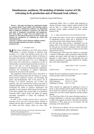 
Abstract— This paper developed two mathematical models
of a packed tubular reactor loaded with reforming catalysts
which results in a simultaneous, nonlinear, two dimensional
PDE in cylindrical coordinates. It generates 2-D radial and
axial plots of components concentration and temperature.
Here both regimes of steady state and transient flow are
assumed. We also ignored the presence of WGS reaction and
analyzed the consequences by comparing the results with
experimental data.
Keywords—Catalytic reactor, Reformer modeling, methane
Steam reforming, Shazand Arak refinery, Hydrogen
production unit.
I. INTRODUCTION
Ethan steam reforming is one of the most common
methods to produce hydrogen at industrial scale
nowadays. It is a large scale operation carries out in 240
rows of plug reactors pass through a firebox of reformer. In
this process the reformer is charged with a mixture of CH4
and H2O at a molar ratio from 1:3 to 1:4 [i
]. Although the
lower steam ratio could lead to a reduction in the life of
reformer tubes, economical restrictions limit our choices. At
unit 17 this ratio is 1:3.9[ii
]. Reforming is extremely
endothermic and is limited by thermodynamic equilibrium.
Therefore, the development of catalysts significantly
increases the conversion of the reactants.
The temperature inside the tubes evolves from 545 ̊C to
860 ̊C and the pressure alters from 24.5 barg to 21.30 barg.
Indeed precise simulations requires vast knowledge and
kinetic and thermodynamic data of the process, Xu &
Froment [iii
,iv
] derived twenty-one sets of three rate
equations. They also examined the accuracy and credit of
Langmuir-Hinshelwood rate equation. Rostrup-Nielsen [v
]
investigated the details of catalyst’s deactivation and
principles of coke formation. While taking all of the aspects
of the above methods into account leads us to theoretical
insolvable PDEs, logical results will appear by making
reasonable assumptions to reduce the complexity of
intrinsic kinetics.
In order to halt cracking reaction and to prevent the
formation of hot spot and overheated bands, reformer is
charged with two types of catalysts [i
,ii
]. While their shapes
are similar and their density values are close, their
MS student at Sharif University of technology, International campus
(E-Mail: arash.nasiris@gmail.com).
MS student at Babol Noshirvani University of Technology
(E-Mail: ahosseini.che.eng@gmail.com).
composition differs. One is a Nickel oxide dispersed on
calcium aluminate ceramic support catalyst, Katalco57-4Q
and the other is a Nickel oxide dispersed on calcium
aluminate ceramic support promoted by alkali catalyst,
Katalco25-4Q.
II. A BRIEF DESCRIPTION OF THE REFORMER SECTION
The treated feed vapor is mixed with a controlled quantity
of superheated process steam and is preheated in the
convection section of the reformer furnace (firebox).
The hot feed plus steam mixture is distributed over the
catalyst tubes of the reformer, where the hydrocarbons in
the feed gas are converted to hydrogen, carbon monoxide
and carbon dioxide in the presence of steam over the nickel
catalyst (Ni/Ca-Al2O3).
The produced gas, which leaves the reformer, is essentially
a mixture of hydrogen, carbon monoxide, carbon dioxide,
methane and steam, which will make the equilibrium to
approach a certain degree. The corresponding (dry gas)
methane concentration is generally referred to as ‘methane
slip’ at the outlet temperature.
(1). CnHm+nH2O  nCO + (n+m/2) H2
(2)WGS reaction CO+H2O  CO2 +H2
Besides the above-mentioned reactions there are a number
of side reactions, which are not desirable:
(3)Boudouard reaction: 2CO  C+CO2
(4)CO reduction: CO+H2  C+H2O
(5)Methane Cracking CH4  C+2H2
These reactions are suppressed by applying an excess of
steam, so that eventually formed carbon will be removed by
the reversed CO reduction reaction (4). A low steam to
carbon ratio can lead to carbon deposition and thus catalyst
damage.
The overall heat effect of the steam reforming reactions is
strongly endothermic i.e. heat has to be supplied externally
to achieve the required conversion. This heat is provided by
combustion of PSA purge gas as the priority fuel and
natural gas as the make-up fuel.
III. MATHEMATICAL MODEL AND EQUATIONS DERIVATION
I. ASSUMPTIONS AND VARIABLES
The following assumptions were considered:
1. Unsteady State operation
Simultaneous, nonlinear, 2D modeling of tubular reactor of CH4
reforming in H2 production unit of Shazand Arak refinery
Arash Nasiri Savadkouhi, Seyed Adel Hoseini
M
 