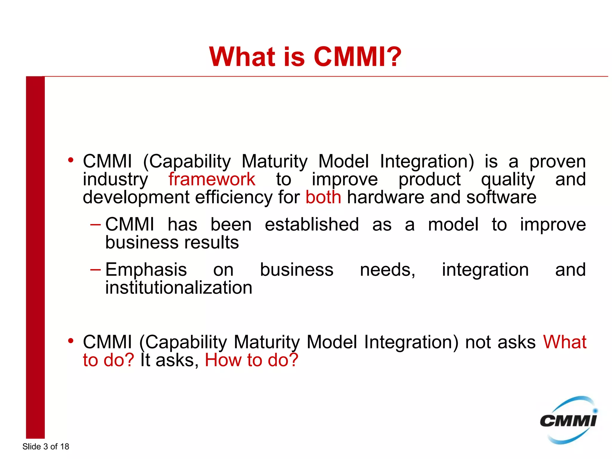 Slide 3 of 18
What is CMMI?
• CMMI (Capability Maturity Model Integration) is a proven
industry framework to improve product quality and
development efficiency for both hardware and software
– CMMI has been established as a model to improve
business results
– Emphasis on business needs, integration and
institutionalization
• CMMI (Capability Maturity Model Integration) not asks What
to do? It asks, How to do?
 