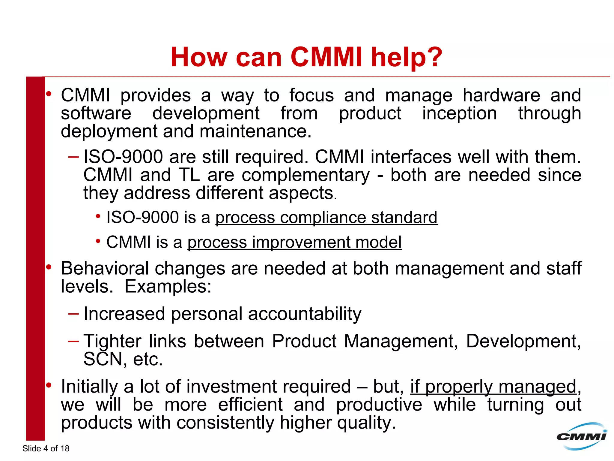 Slide 4 of 18
How can CMMI help?
• CMMI provides a way to focus and manage hardware and
software development from product inception through
deployment and maintenance.
– ISO-9000 are still required. CMMI interfaces well with them.
CMMI and TL are complementary - both are needed since
they address different aspects.
• ISO-9000 is a process compliance standard
• CMMI is a process improvement model
• Behavioral changes are needed at both management and staff
levels. Examples:
– Increased personal accountability
– Tighter links between Product Management, Development,
SCN, etc.
• Initially a lot of investment required – but, if properly managed,
we will be more efficient and productive while turning out
products with consistently higher quality.
 