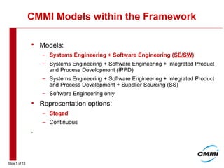 Slide 5 of 13
CMMI Models within the Framework
• Models:
– Systems Engineering + Software Engineering (SE/SW)
– Systems Engineering + Software Engineering + Integrated Product
and Process Development (IPPD)
– Systems Engineering + Software Engineering + Integrated Product
and Process Development + Supplier Sourcing (SS)
– Software Engineering only
• Representation options:
– Staged
– Continuous
.
 