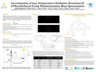 Possible Reaction Pathways and Species Identified
via Mass Spectrometry
Results
Investigation of Low Temperature Oxidation Reactions of
2-Phenylethanol Using Photoionization Mass Spectrometry
Anthony Medrano,1 Magaly Wooten,1 Joseph Czekner,1 David L. Osborn,2 Craig A. Taatjes,2 Giovanni Meloni1,*
1) Department of Chemistry, University of San Francisco, San Francisco, CA 94117; 2) Combustion Research Facility, Sandia National Laboratories, Livermore, CA 94551
Abstract
In search of economical, alternative biofuels, current research investigates the combustion
properties of 2-phenylethanol (2PE). Oxidation reactions of 2-phenylethanol are initiated using
248 nm photolysis of Cl2 in a quartz reaction chamber at temperatures of 298 and 550 K and a
pressure of 4 Torr. Products are identified using the multiplex photoionization mass
spectrometer coupled to the synchrotron radiation from the Advanced Light Source (ALS) in
Berkeley, CA. The reaction is compared at the two temperatures and preliminary results are
presented.
Introduction
•  Concerns in global energy and environment lead to interest in finding alternative fuel produced
from renewable resources1-4
• Compared with ethanol, 2-phenylethanol offers advantages as a gasoline substitute because of its
higher energy density and lower hygroscopicity2
• 2-Phenylethanol is soluble in water and therefore may be washed out of the atmosphere by rain5
•  2-Phenylethanol is readily biodegradable6, has a low toxicity level,7 and is commonly used in
fragrances7
Conclusions
•  The aromatic ring remains intact.
•  All chemistry occurs on the side chain.
•  Phenylacetaldehyde and 2-phenylethenol undergo decomposition, which explains the occurrence
of products with lower mass-to-charge ratios.
•  For reactions with oxygen at 550 K compared to those at 298 K, there is a decrease in products
with lower a m/z and an increase in products with a higher m/z.
•  For reactions without oxygen at 550 K compared to those at 298 K, products with a lower m/z
show no formation or similar concentration and for products with a higher m/z, there is a
significant increase in concentration at 550K.
•  Branching fractions will be determined after more products have been identified.
References
1.  Conner, M.; Liao, J. Appl. Envir. Microbiol. 2008, 74, 18, 5769–5775.
2.  Conner, M.; Cann, A.; Liao, J. Appl. Microbiol. Biot. 2010, 86, 1155-1164.
3.  Atsumi, S; Hanai, T; Liao, J. Nature. 2008, 451, 86-89.
4.  Lee, S; Chou, H; Ham, T; Lee, T; Keasling J. Curr Opin Biotech. 2010, 19, 556-563
5. Daubert TE, Danner RP; Data Compilation Tables of Properties of Pure Compounds NY, NY: Amer Inst for Phys Prop Data (1989) -vp 
6. Chemicals Inspection and Testing Institute; Biodegradation and bioaccumulation data of existing chemicals based on the CSCL Japan. Japan Chemical Industry
Ecology-Toxicology and Information Center. p. 5-21, ISBN 4-89074-101-1 (1992)]
7. Etschmann, M. M. W.; Bluemke, W.; Sell, D.; Shrader, J. Biotechnological production of 2-phenylethanol, Appl. Microbiol. Biotechnol. , 2002, 59, 1-8.
8. Klasinc, L.; Kovac, B.; Gusten, H., Photoelctron spectra of acenes. Electronic structure and substituent effects, Pure & Appl. Chem., 1983, 55, 289-298.
9. Dallinga, J.W.; Nibbering, N.M.M.; Louter, G.J., Formation and structure of [C8H8O]+ ions, generated from gas phase ions of phenylcyclopropylcarbinol and 1-phenyl-1-
(hydroxymethyl)cyclopropane, Org. Mass Spectrom., 1981, 16, 4.
10. Gaussian 09, Revision A.1, Frisch, M. J.; Trucks, G. W.; Schlegel, H. B.; Scuseria, G. E.; Robb, M. A.; Cheeseman, J. R.; Scalmani, G.; Barone, V.; Mennucci, B.; Petersson,
G. A.; Nakatsuji, H.; Caricato, M.; Li, X.; Hratchian, H. P.; Izmaylov, A. F.; Bloino, J.; Zheng, G.; Sonnenberg, J. L.; Hada, M.; Ehara, M.; Toyota, K.; Fukuda, R.;
Hasegawa, J.; Ishida, M.; Nakajima, T.; Honda, Y.; Kitao, O.; Nakai, H.; Vreven, T.; Montgomery, Jr., J. A.; Peralta, J. E.; Ogliaro, F.; Bearpark, M.; Heyd, J. J.; Brothers, E.;
Kudin, K. N.; Staroverov, V. N.; Kobayashi, R.; Normand, J.; Raghavachari, K.; Rendell, A.; Burant, J. C.; Iyengar, S. S.; Tomasi, J.; Cossi, M.; Rega, N.; Millam, J. M.;
Klene, M.; Knox, J. E.; Cross, J. B.; Bakken, V.; Adamo, C.; Jaramillo, J.; Gomperts, R.; Stratmann, R. E.; Yazyev, O.; Austin, A. J.; Cammi, R.; Pomelli, C.; Ochterski, J. W.;
Martin, R. L.; Morokuma, K.; Zakrzewski, V. G.; Voth, G. A.; Salvador, P.; Dannenberg, J. J.; Dapprich, S.; Daniels, A. D.; Farkas, Ö.; Foresman, J. B.; Ortiz, J. V.;
Cioslowski, J.; Fox, D. J. Gaussian, Inc., Wallingford CT, 2009.
Acknowledgments
We want to thank Joseph Czeckner and Magaly Wooten, graduate students in the Chemistry Master’s program at the
University of San Francisco, for their continued assistance. We acknowledge the American Chemical Society – Petroleum
Research Fund Grant # 51170 UNI6, the University of San Francisco Faculty Development Fund for financial support,
the usage of the chemistry computer cluster at the University of San Francisco supported by professors Claire Castro
and William Karney. The Advanced Light Source is supported by the Director, Office of Science, Office of Basic Energy
Sciences, Materials Sciences Division, of the U.S. Department of Energy under Contract No. DE-AC02-05CH11231 at
Lawrence Berkeley National Laboratory.
Apparatus
Data was collected in the 298-550 K temperature range using a laser photolysis reactor coupled to
multiplexed chemical kinetics photoionization mass spectrometer, which allows simultaneous
detection of the formation and depletion of multiple species during photolytically initiated
reactions. Oxidation is initiated by chlorine radicals produced by 351 nm photolysis of chloride.
(351 nm)
Reaction species were ionized by the tunable VUV synchrotron radiation produced at the
Advanced Light Source of Lawrence Berkeley National Laboratory8.
Figure 1. Schematic view of the reactor tube and time-resolved mass spectrometer using the
tunable VUV radiation of the Advanced Light Source at Lawrence Berkeley National Laboratory.
m
Dm
~ 2000
50 kHz
repetition
rate
Excimer laser
photolysis
hn
+150 V
-150 V
-4,000 V
R
E
A
Detector Detector
hν
0 V
0 V
+150 V
-150 V
-4,000 V
DC ion
optics
Dv⊥ ~ 0
P = 1 – 10 torr
T = 300 – 1000 K
push
pull
Ion
Formation
Ion
Extraction
Figure 2. (a) Mass-to-charge ratio (m/z) vs. photon energy (eV) 2D-slice for 2PE + Cl· + O2.
(b) m/z vs time (ms) 2D-slice for 2PE + Cl· + O2. (c) Experimental PIE curve of m/z = 106 with
benzaldehyde spectrum superimposed. (d) Experimental PIE curve of m/z = 120 with
phenylacetaldehyde spectrum superimposed. (e) Kinetic time traces of 2PE (multiplied by -1), m/z =
106, and m/z = 120. The data were collected from the experiments which occurred at 298 K with
oxygen at the ALS in November of 2011.
(a)
(b)
(c) (d)
Specific Aims
•  To determine the products of 2PE and chlorine with and without oxygen at 298 and at 550 K:
+ O2 + Cl· → ?
+ Cl· → ?
2-Phenylethanol
M/Z Product Structure
Observed with O2 at
Specified Temperatures
(K)
Observed without O2 at
Specified Temperatures
(K)
30 Formaldehyde   298 / 550   298 / 550
32 Methanol    Not observed 298
44 Acetaldehyde    298 / 550 298
46 Ethanol  298 Not observed
78 Benzene    298 / 550 298 / 550
92 Toluene    298 / 550 298 / 550
104 Styrene    550 298 / 550
106 Benzaldehyde    298 / 550 298 / 550
120 Phenylacetaldehyde    298 / 550 298 / 550
(e)
+
O2
O2O2
2O2
O2
Decomposition
O2
O2
+
+
+
+
+
+ +
+
+
O2
Decomposition
H shift
H shift
O2
O2
+
+
Decomposition
+
x 2
 