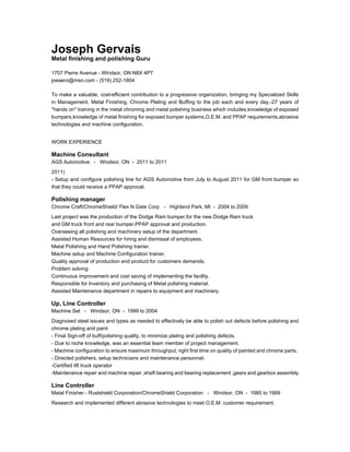 Joseph Gervais
Metal finishing and polishing Guru
1707 Pierre Avenue - Windsor, ON N8X 4P7
joeaero@msn.com - (519) 252-1804
To make a valuable, cost-efficient contribution to a progressive organization, bringing my Specialized Skills
in Management, Metal Finishing, Chrome Plating and Buffing to the job each and every day.-27 years of
''hands on'' training in the metal chroming and metal polishing business which includes,knowledge of exposed
bumpers,knowledge of metal finishing for exposed bumper systems,O.E.M. and PPAP requirements,abrasive
technologies and machine configuration.
WORK EXPERIENCE
Machine Consultant
AGS Automotive - Windsor, ON - 2011 to 2011
2011)
- Setup and configure polishing line for AGS Automotive from July to August 2011 for GM front bumper so
that they could receive a PPAP approval.
Polishing manager
Chrome Craft/ChromeShield/ Flex N Gate Corp - Highland Park, MI - 2004 to 2009
Last project was the production of the Dodge Ram bumper,for the new Dodge Ram truck
and GM truck front and rear bumper.PPAP approval and production.
Overseeing all polishing and machinery setup of the department.
Assisted Human Resources for hiring and dismissal of employees.
Metal Polishing and Hand Polishing trainer.
Machine setup and Machine Configuration trainer.
Quality approval of production end product for customers demands.
Problem solving
Continuous improvement and cost saving of implementing the facility.
Responsible for Inventory and purchasing of Metal polishing material.
Assisted Maintenance department in repairs to equipment and machinery.
Up, Line Controller
Machine Set - Windsor, ON - 1999 to 2004
Diagnosed steel issues and types as needed to effectively be able to polish out defects before polishing and
chrome plating and paint
- Final Sign-off of buff/polishing quality, to minimize plating and polishing defects.
- Due to niche knowledge, was an essential team member of project management.
- Machine configuration to ensure maximum throughput, right first time on quality of painted and chrome parts.
- Directed polishers, setup technicians and maintenance personnel.
-Certified lift truck operator
-Maintenance repair and machine repair ,shaft bearing and bearing replacement ,gears and gearbox assembly
Line Controller
Metal Finisher - Rustshield Corporation/ChromeShield Corporation - Windsor, ON - 1985 to 1999
Research and implemented different abrasive technologies to meet O.E.M. customer requirement.
 