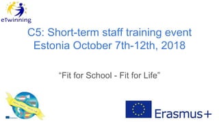C5: Short-term staff training event
Estonia October 7th-12th, 2018
“Fit for School - Fit for Life”
 