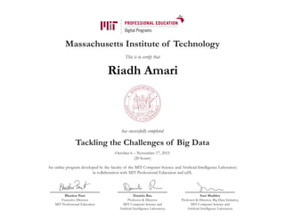 Massachusetts Institute of Technology
This is to certify that
has successfully completed
Tackling the Challenges of Big Data
October 6 – November 17, 2015
(20 hours)
An online program developed by the faculty of the MIT Computer Science and Artificial Intelligence Laboratory
in collaboration with MIT Professional Education and edX.
Bhaskar Pant
Executive Director
MIT Professional Education
Daniela Rus
Professor & Director
MIT Computer Science and
Artificial Intelligence Laboratory
Sam Madden
Professor & Director, Big Data Initiative,
MIT Computer Science and
Artificial Intelligence Laboratory
Riadh Amari
 