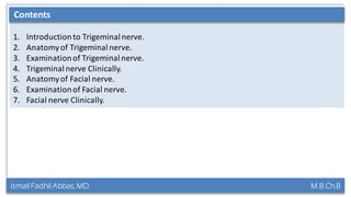 Ismail Fadhil Abbas, MD M.B.Ch.B
Contents of the lecture:
1. Introductionto Trigeminalnerve.
2. Anatomyof Trigeminalnerve.
3. Examinationof Trigeminalnerve.
4. Trigeminalnerve Clinically.
5. Anatomyof Facial nerve.
6. Examinationof Facial nerve.
7. Facial nerve Clinically.
Contents
 