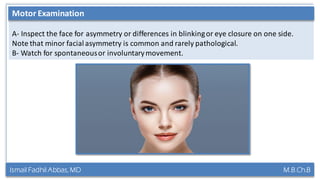 Ismail Fadhil Abbas, MD M.B.Ch.B
Anatomy of Trigeminal nerve
A- Inspect the face for asymmetry or differences in blinkingor eye closure on one side.
Note that minor facialasymmetry is common and rarely pathological.
B- Watch for spontaneousor involuntarymovement.
Motor Examination
 