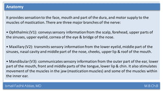 Ismail Fadhil Abbas, MD M.B.Ch.B
Anatomy of Trigeminal nerve
It provides sensationto the face, mouth and part of the dura, and motor supply to the
muscles of mastication.There are three major branches of the nerve:
• Ophthalmic(V1): conveyssensory informationfrom the scalp, forehead, upper parts of
the sinuses, upper eyelid, cornea of the eye & bridge of the nose.
• Maxillary(V2): transmits sensory informationfrom the lower eyelid,middle part of the
sinuses, nasal cavity and middle part of the nose, cheeks, upper lip & roof of the mouth.
• Mandibular(V3): communicates sensory information from the outer part of the ear, lower
part of the mouth, front and middle parts of the tongue, lower lip & chin. It also stimulates
movement of the muscles in the jaw (masticationmuscles) and some of the muscles within
the inner ear.
Anatomy
 