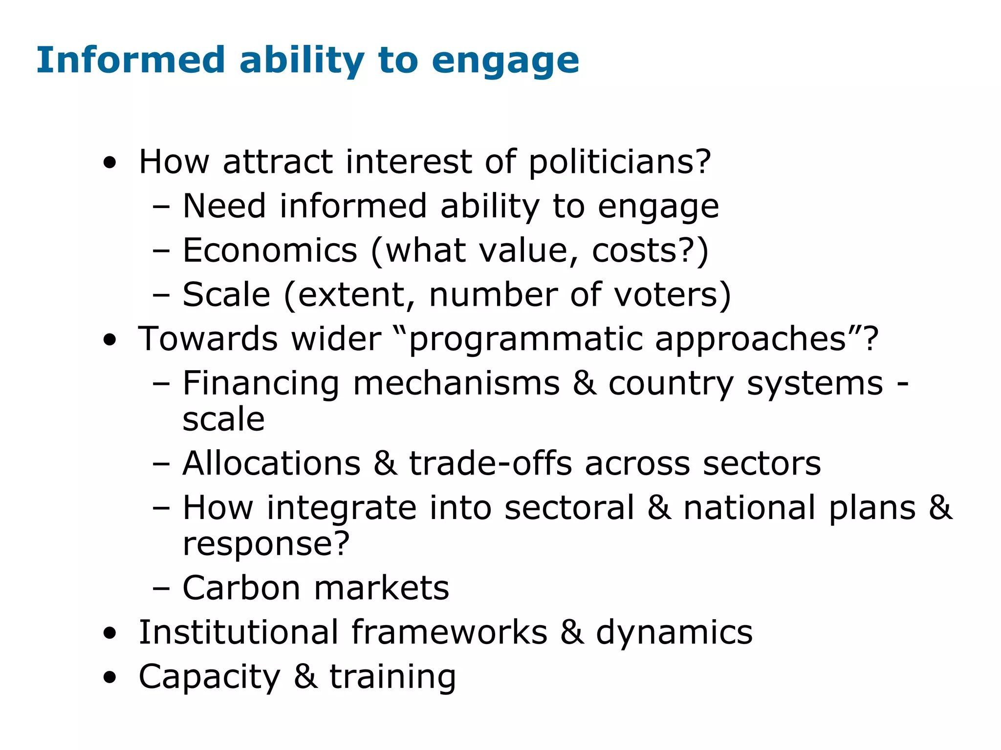 Informed ability to engage
• How attract interest of politicians?
– Need informed ability to engage
– Economics (what value, costs?)
– Scale (extent, number of voters)
• Towards wider “programmatic approaches”?
– Financing mechanisms & country systems -
scale
– Allocations & trade-offs across sectors
– How integrate into sectoral & national plans &
response?
– Carbon markets
• Institutional frameworks & dynamics
• Capacity & training
 