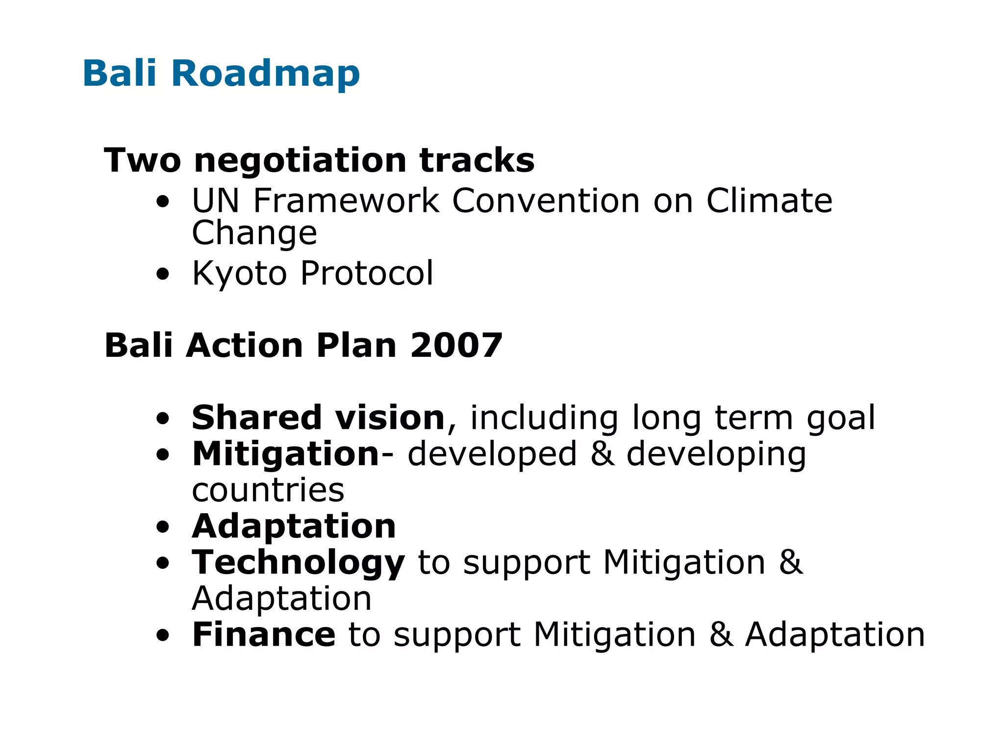 Bali Roadmap
Two negotiation tracks
• UN Framework Convention on Climate
Change
• Kyoto Protocol
Bali Action Plan 2007
• Shared vision, including long term goal
• Mitigation- developed & developing
countries
• Adaptation
• Technology to support Mitigation &
Adaptation
• Finance to support Mitigation & Adaptation
 