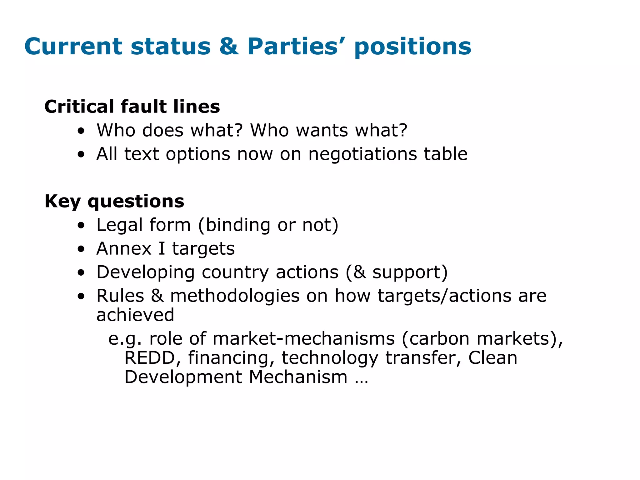 Current status & Parties’ positions
Critical fault lines
• Who does what? Who wants what?
• All text options now on negotiations table
Key questions
• Legal form (binding or not)
• Annex I targets
• Developing country actions (& support)
• Rules & methodologies on how targets/actions are
achieved
e.g. role of market-mechanisms (carbon markets),
REDD, financing, technology transfer, Clean
Development Mechanism …
 