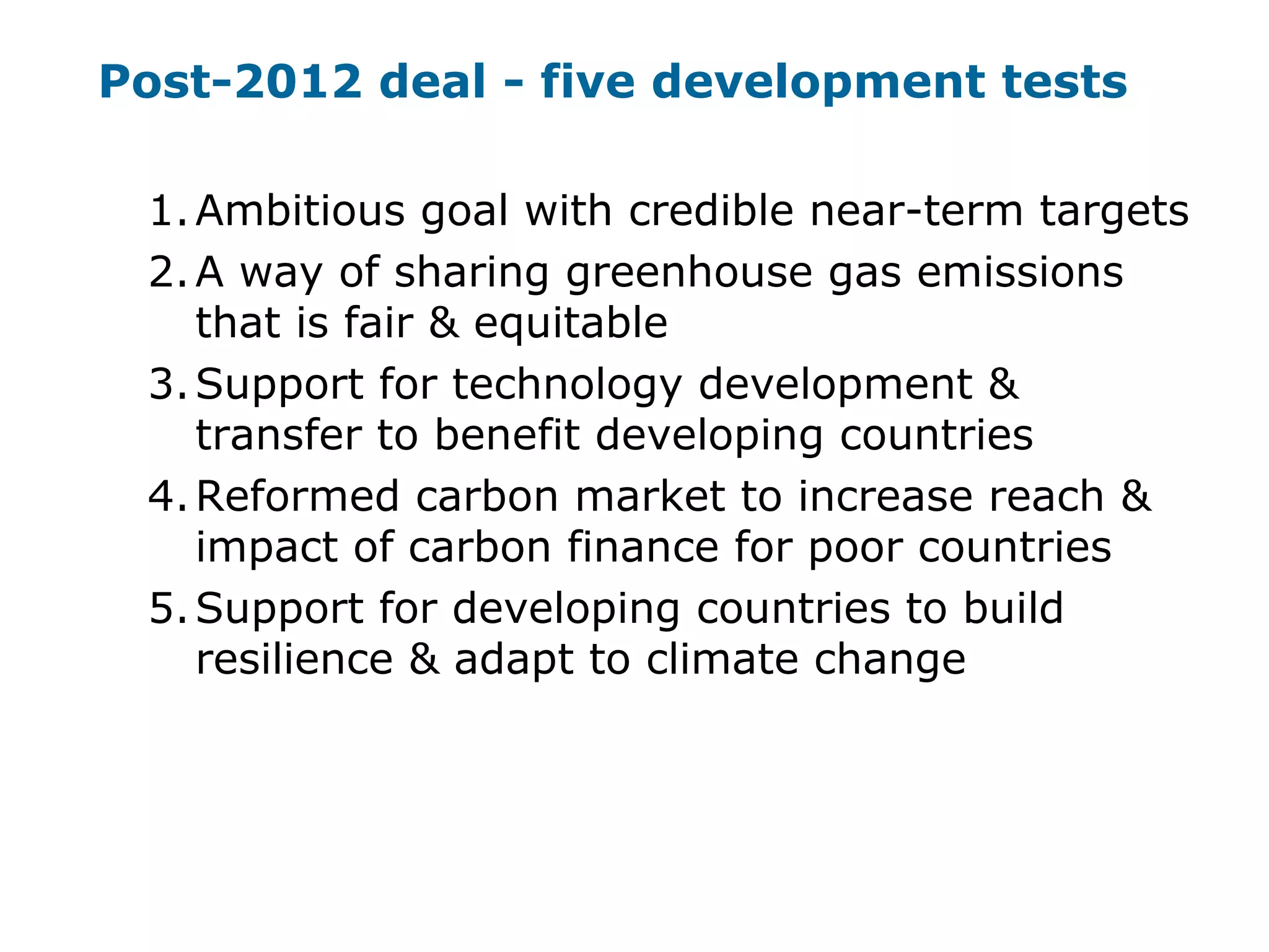 Post-2012 deal - five development tests
1.Ambitious goal with credible near-term targets
2.A way of sharing greenhouse gas emissions
that is fair & equitable
3.Support for technology development &
transfer to benefit developing countries
4.Reformed carbon market to increase reach &
impact of carbon finance for poor countries
5.Support for developing countries to build
resilience & adapt to climate change
 