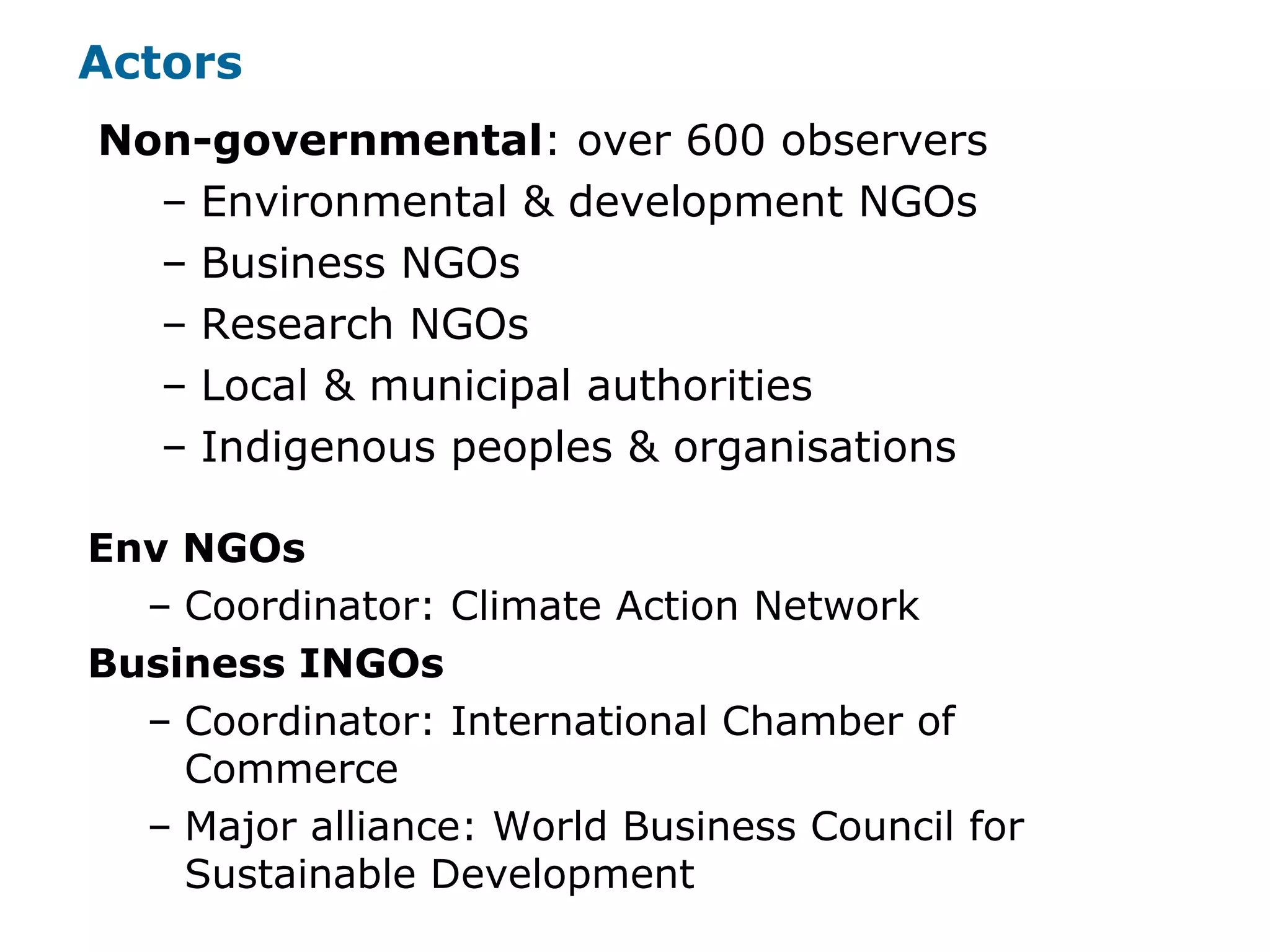 Non-governmental: over 600 observers
– Environmental & development NGOs
– Business NGOs
– Research NGOs
– Local & municipal authorities
– Indigenous peoples & organisations
Actors
Env NGOs
– Coordinator: Climate Action Network
Business INGOs
– Coordinator: International Chamber of
Commerce
– Major alliance: World Business Council for
Sustainable Development
 