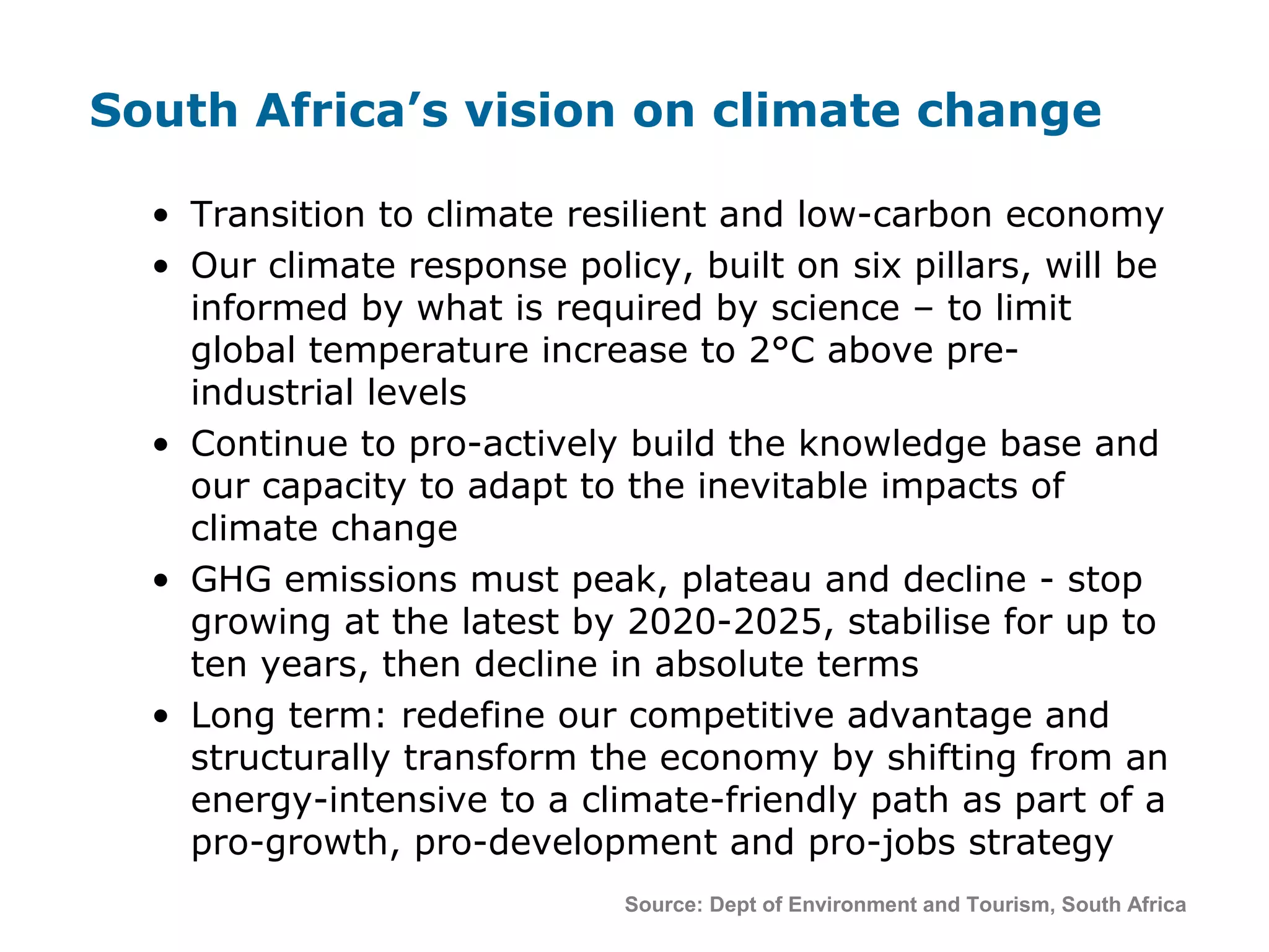 South Africa’s vision on climate change
Source: Dept of Environment and Tourism, South Africa
• Transition to climate resilient and low-carbon economy
• Our climate response policy, built on six pillars, will be
informed by what is required by science – to limit
global temperature increase to 2°C above pre-
industrial levels
• Continue to pro-actively build the knowledge base and
our capacity to adapt to the inevitable impacts of
climate change
• GHG emissions must peak, plateau and decline - stop
growing at the latest by 2020-2025, stabilise for up to
ten years, then decline in absolute terms
• Long term: redefine our competitive advantage and
structurally transform the economy by shifting from an
energy-intensive to a climate-friendly path as part of a
pro-growth, pro-development and pro-jobs strategy
 
