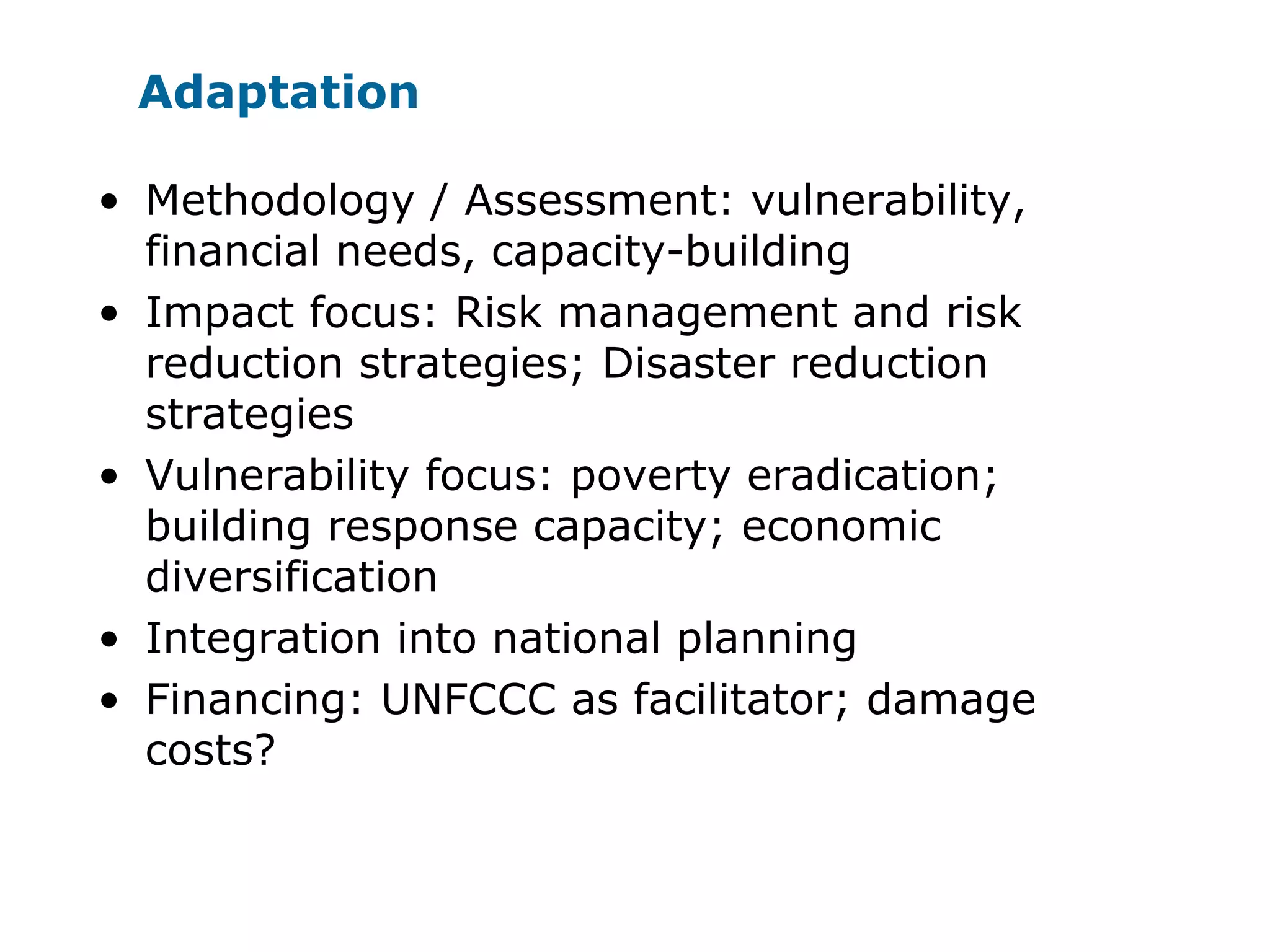 Adaptation
• Methodology / Assessment: vulnerability,
financial needs, capacity-building
• Impact focus: Risk management and risk
reduction strategies; Disaster reduction
strategies
• Vulnerability focus: poverty eradication;
building response capacity; economic
diversification
• Integration into national planning
• Financing: UNFCCC as facilitator; damage
costs?
 