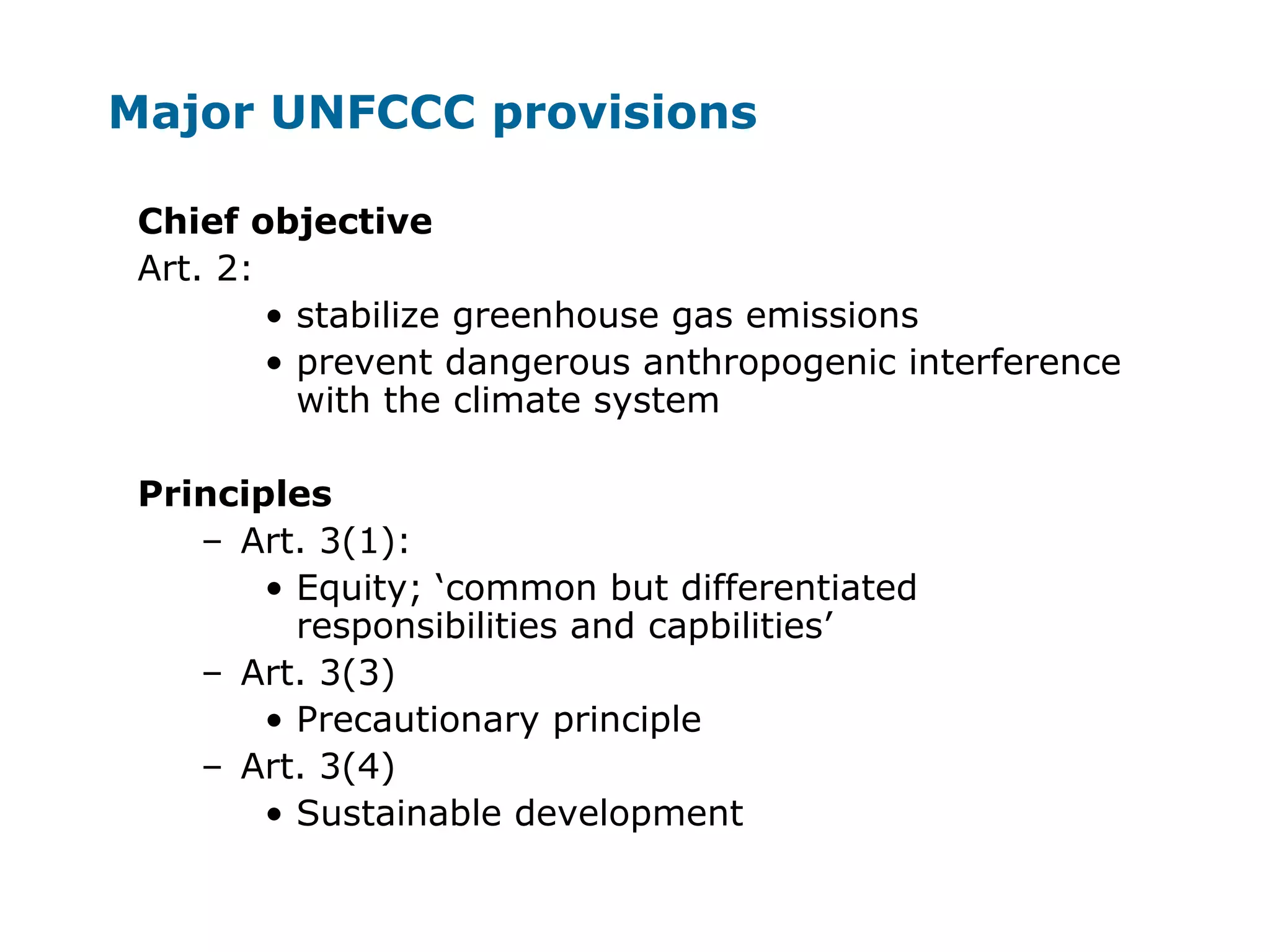 Major UNFCCC provisions
Chief objective
Art. 2:
• stabilize greenhouse gas emissions
• prevent dangerous anthropogenic interference
with the climate system
Principles
– Art. 3(1):
• Equity; ‘common but differentiated
responsibilities and capbilities’
– Art. 3(3)
• Precautionary principle
– Art. 3(4)
• Sustainable development
 