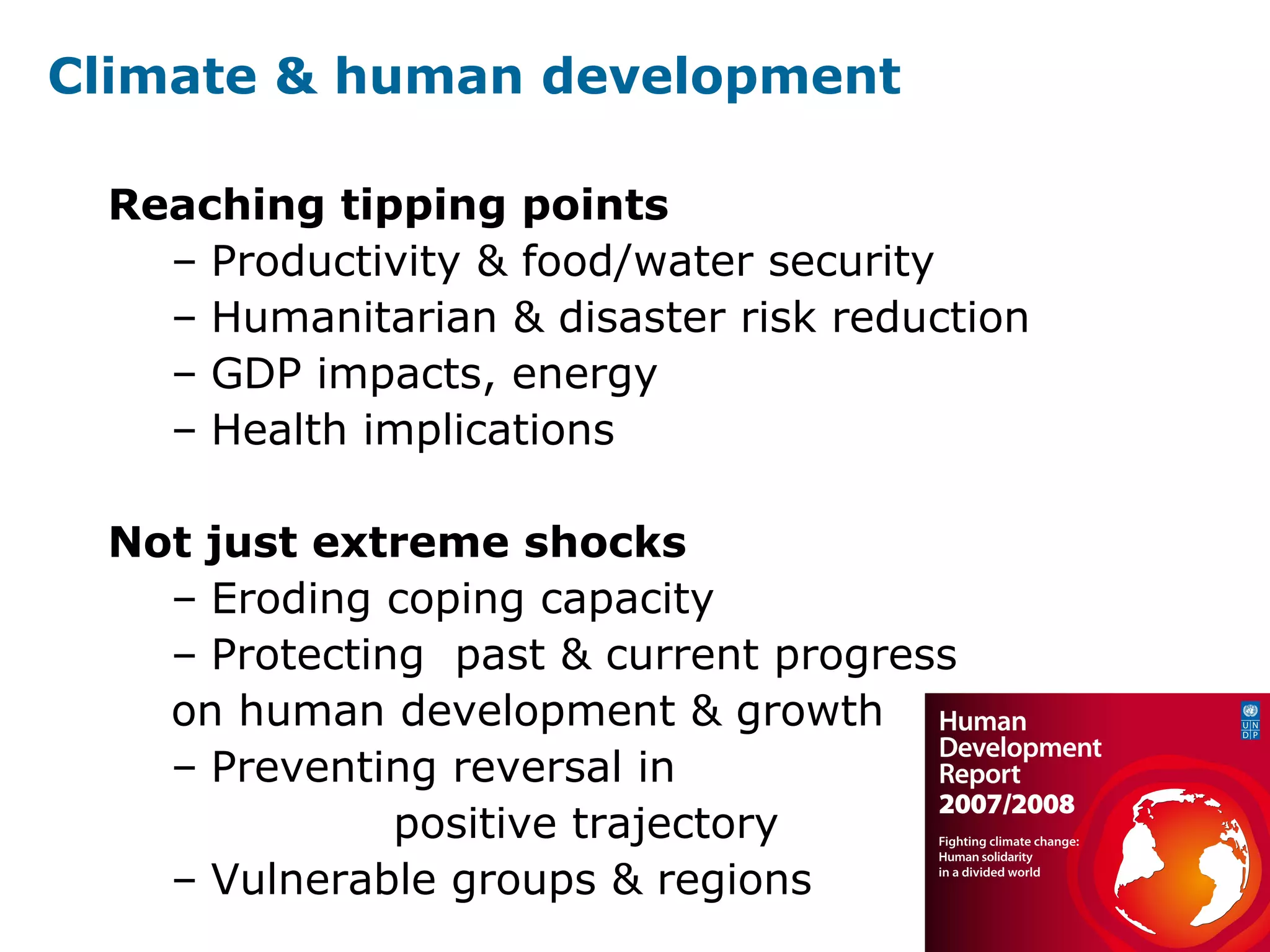 Climate & human development
Reaching tipping points
– Productivity & food/water security
– Humanitarian & disaster risk reduction
– GDP impacts, energy
– Health implications
Not just extreme shocks
– Eroding coping capacity
– Protecting past & current progress
on human development & growth
– Preventing reversal in
positive trajectory
– Vulnerable groups & regions
 