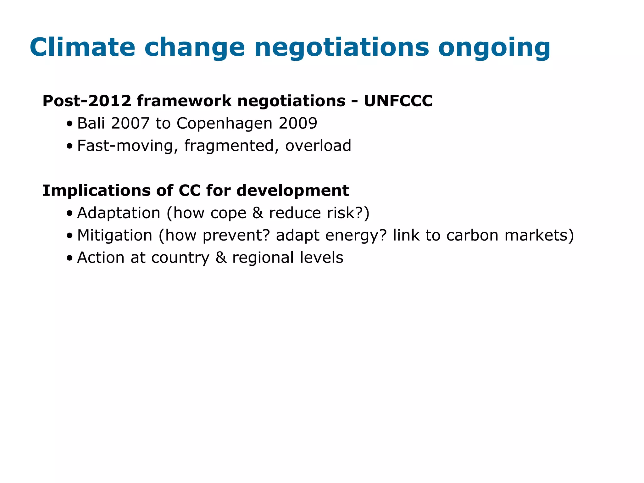 Climate change negotiations ongoing
Post-2012 framework negotiations - UNFCCC
• Bali 2007 to Copenhagen 2009
• Fast-moving, fragmented, overload
Implications of CC for development
• Adaptation (how cope & reduce risk?)
• Mitigation (how prevent? adapt energy? link to carbon markets)
• Action at country & regional levels
 