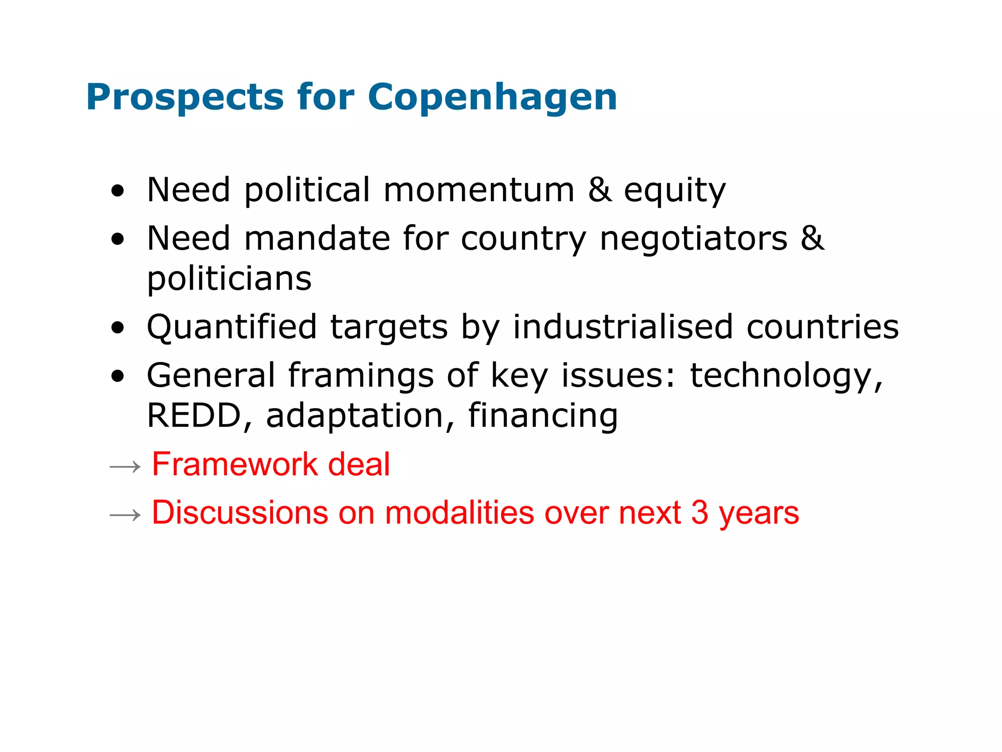 Prospects for Copenhagen
• Need political momentum & equity
• Need mandate for country negotiators &
politicians
• Quantified targets by industrialised countries
• General framings of key issues: technology,
REDD, adaptation, financing
→ Framework deal
→ Discussions on modalities over next 3 years
 