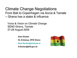 Climate Change Negotiations
From Bali to Copenhagen via Accra & Tamale
– Ghana has a stake & influence
Sean Doolan
NL Embassy, DFID Ghana
Sean.Doolan@minbuza.nl
S-Doolan@dfid.gov.uk
Voice & Vision on Climate Change
SEND Ghana, Tamale
27-28 August 2009
 