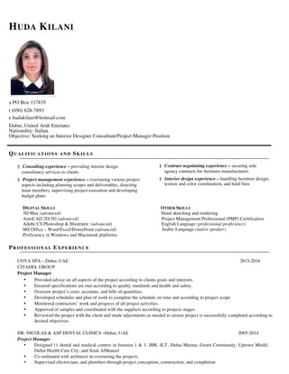 HUDA KILANI
a PO Box 117835
t (050) 628-7893
e hudakilani@hotmail.com
Dubai, United Arab Emirates
Nationality: Italian
Objective: Seeking an Interior Designer Consultant/Project Manager Position
QUALIFIC AT IONS AND SK ILLS
§ Consulting experience – providing interior design
consultancy services to clients
§ Project management experience – overseeing various project
aspects including planning scopes and deliverables, directing
team members, supervising project execution and developing
budget plans
§ Contract negotiating experience – securing sole
agency contracts for furniture manufacturers
§ Interior design experience – handling furniture design,
texture and color coordination, and hard finis
DIGITAL SKILLS OTHER SKILLS
3D Max (advanced) Hand sketching and rendering
AutoCAD 2D/3D (advanced) Project Management Professional (PMP) Certification
Adobe CS Photoshop & Illustrator (advanced)
MS Office – Word/Excel/PowerPoint (advanced)
Proficiency in Windows and Macintosh platforms
English Language (professional proficiency)
Arabic Language (native speaker)
PR OFESSION AL EX PER IE NCE
COYA SPA – Dubai, UAE 2015-2016
CITADEL GROUP
Project Manager
• Provided advice on all aspects of the project according to clients goals and interests.
• Ensured specifications are met according to quality standards and health and safety.
• Oversaw project’s costs, accounts, and bills of quantities.
• Developed schedules and plan of work to complete the schedule on time and according to project scope.
• Monitored contractors’ work and progress of all project activities.
• Approved of samples and coordinated with the suppliers according to projects stages.
• Reviewed the project with the client and made adjustments as needed to ensure project is successfully completed according to
desired objectives.
DR. NICOLAS & ASP DENTAL CLINICS –Dubai, UAE 2005-2014
Project Manager
• Designed 11 dental and medical centers in Jumeira 1 & 3, JBR, JLT, Dubai Marina, Green Community, Uptown Mirdif,
Dubai Health Care City, and Souk AlManzel
• Co-ordinated with architects in overseeing the projects.
• Supervised electricians, and plumbers through project conception, construction, and completion
 