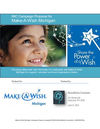 Make-A-Wish Michigan Campaign Proposal. Copyright ©2016 MentalMedia Consultants. CONFIDENTIAL.
Produced for: Produced by:
IMC Campaign Proposal for
Make-A-Wish Michigan
Providing Millennials with information to participate with Make-A-Wish
Michigan for support, volunteer work and organization duties.
MentalMedia Consultants
103 Chestnut Dr.
Charleston, WV 25301
April 27, 2016
 