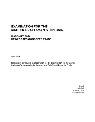 EXAMINATION FOR THE
MASTER CRAFTSMAN’S DIPLOMA
MASONRY AND
REINFORCED CONCRETE TRADE
April 2005
Framework curriculum in preparation for the Examination for the Master
Craftsman’s Diploma in the Masonry and Reinforced Concrete Trade
[logo]
German
Construction
Confederation
 