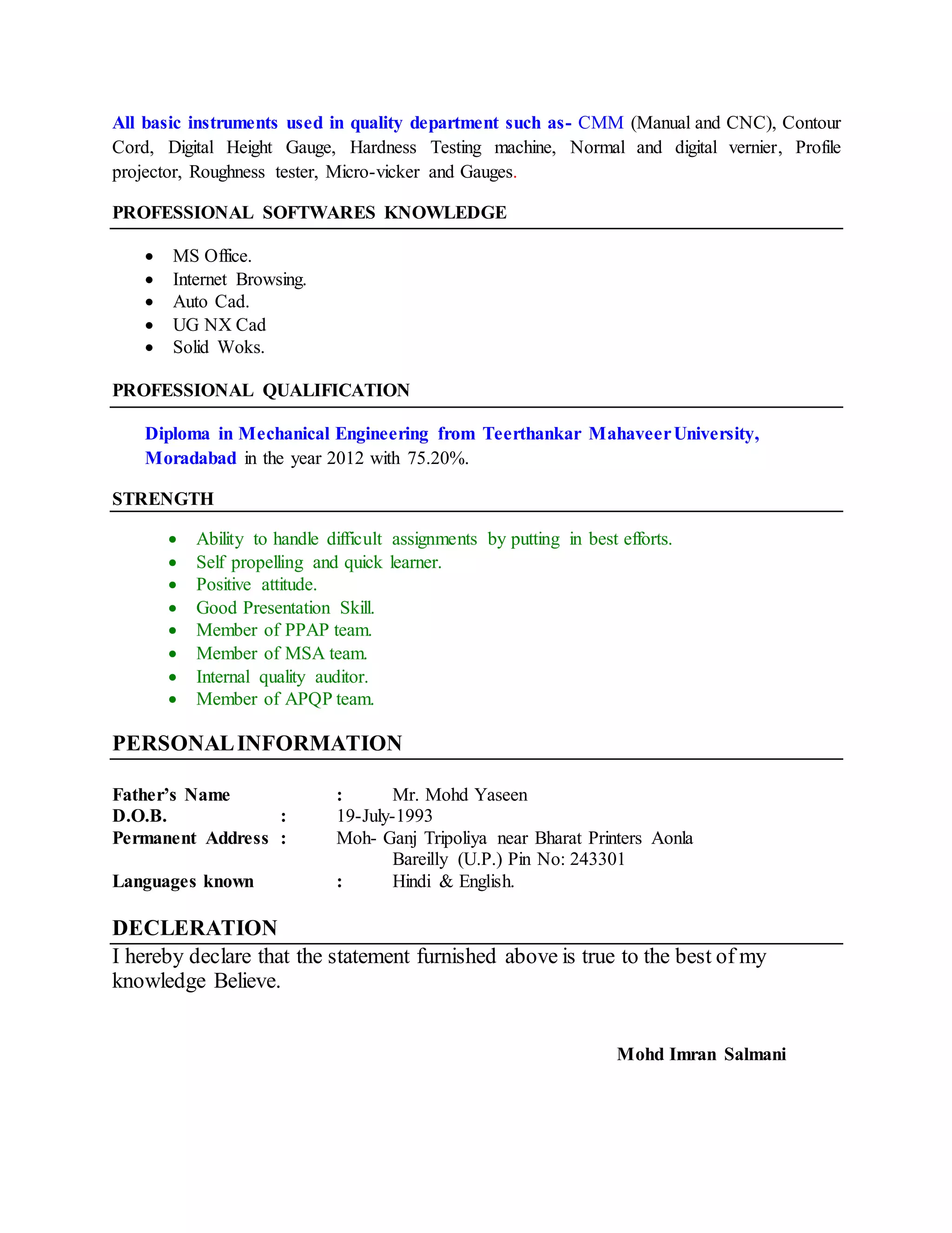All basic instruments used in quality department such as- CMM (Manual and CNC), Contour
Cord, Digital Height Gauge, Hardness Testing machine, Normal and digital vernier, Profile
projector, Roughness tester, Micro-vicker and Gauges.
PROFESSIONAL SOFTWARES KNOWLEDGE
 MS Office.
 Internet Browsing.
 Auto Cad.
 UG NX Cad
 Solid Woks.
PROFESSIONAL QUALIFICATION
Diploma in Mechanical Engineering from Teerthankar MahaveerUniversity,
Moradabad in the year 2012 with 75.20%.
STRENGTH
 Ability to handle difficult assignments by putting in best efforts.
 Self propelling and quick learner.
 Positive attitude.
 Good Presentation Skill.
 Member of PPAP team.
 Member of MSA team.
 Internal quality auditor.
 Member of APQP team.
PERSONALINFORMATION
Father’s Name : Mr. Mohd Yaseen
D.O.B. : 19-July-1993
Permanent Address : Moh- Ganj Tripoliya near Bharat Printers Aonla
Bareilly (U.P.) Pin No: 243301
Languages known : Hindi & English.
DECLERATION
I hereby declare that the statement furnished above is true to the best of my
knowledge Believe.
Mohd Imran Salmani
 