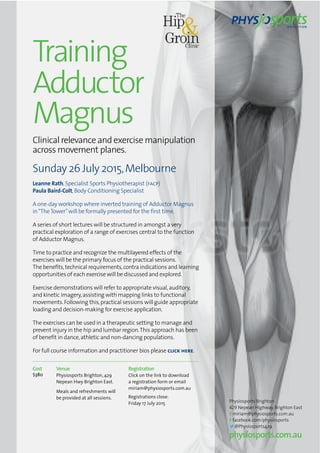 Training
Adductor
Magnus
Clinical relevance and exercise manipulation
across movement planes.
Sunday 26 July 2015,Melbourne
Leanne Rath,Specialist Sports Physiotherapist (facp)
Paula Baird-Colt,Body Conditioning Specialist
A one-day workshop where inverted training of Adductor Magnus
in“TheTower”will be formally presented for the ﬁrst time.
A series of short lectures will be structured in amongst a very
practical exploration of a range of exercises central to the function
of Adductor Magnus.
Time to practice and recognize the multilayered effects of the
exercises will be the primary focus of the practical sessions.
The beneﬁts,technical requirements,contra indications and learning
opportunities of each exercise will be discussed and explored.
Exercise demonstrations will refer to appropriate visual,auditory,
and kinetic imagery,assisting with mapping links to functional
movements.Following this,practical sessions will guide appropriate
loading and decision-making for exercise application.
The exercises can be used in a therapeutic setting to manage and
prevent injury in the hip and lumbar region.This approach has been
of beneﬁt in dance,athletic and non-dancing populations.
For full course information and practitioner bios please click here.
Physiosports Brighton
429 Nepean Highway, Brighton East
emiriam@physiosports.com.au
ffacebook.com/physiosports
@Physiosports429
physiosports.com.au
Cost
$380
Venue
Physiosports Brighton, 429
Nepean Hwy Brighton East.
Meals and refreshments will
be provided at all sessions.
Registration
Click on the link to download
a registration form or email
miriam@physiosports.com.au
Registrations close:
Friday 17 July 2015
 