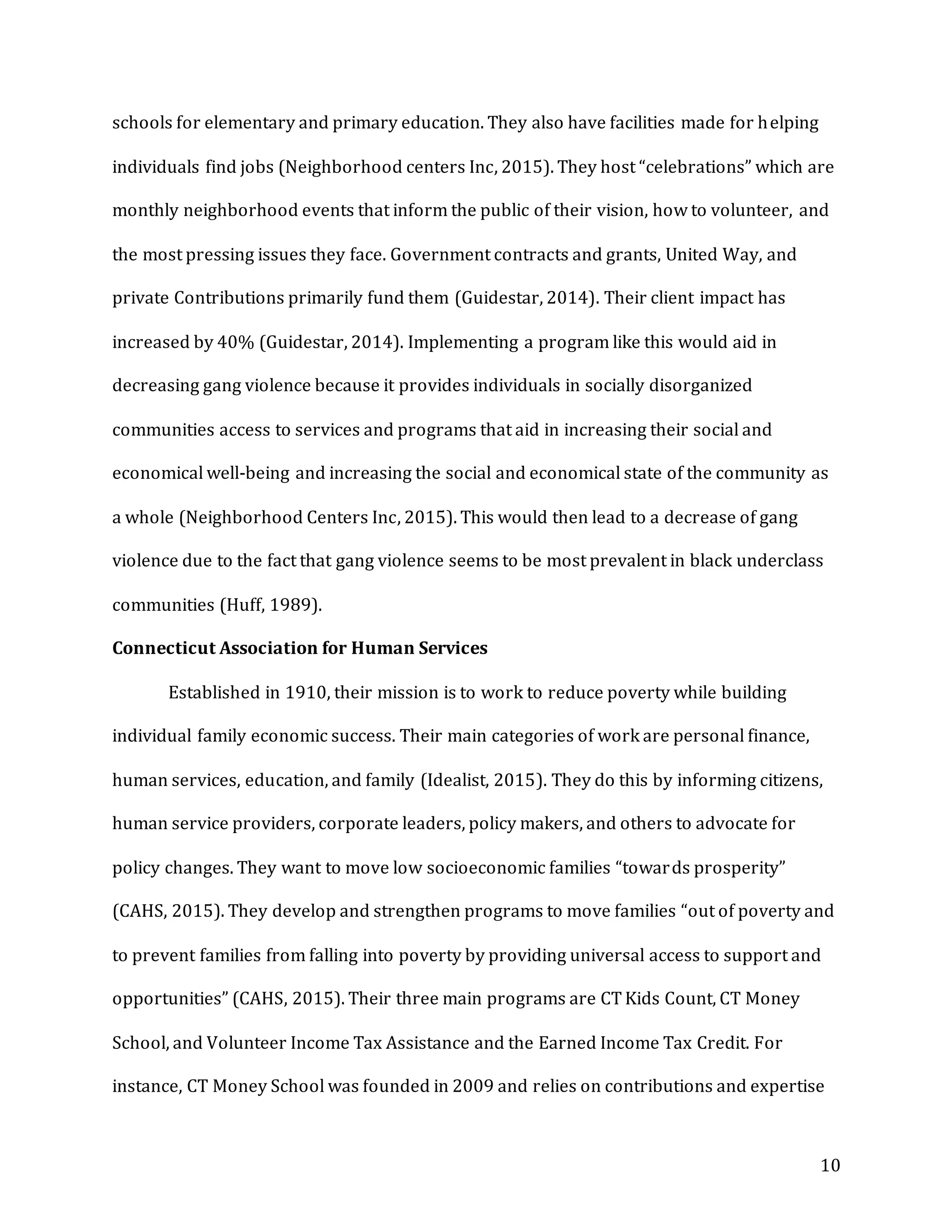 10
schools for elementary and primary education. They also have facilities made for helping
individuals find jobs (Neighborhood centers Inc, 2015). They host “celebrations” which are
monthly neighborhood events that inform the public of their vision, how to volunteer, and
the most pressing issues they face. Government contracts and grants, United Way, and
private Contributions primarily fund them (Guidestar, 2014). Their client impact has
increased by 40% (Guidestar, 2014). Implementing a program like this would aid in
decreasing gang violence because it provides individuals in socially disorganized
communities access to services and programs that aid in increasing their social and
economical well-being and increasing the social and economical state of the community as
a whole (Neighborhood Centers Inc, 2015). This would then lead to a decrease of gang
violence due to the fact that gang violence seems to be most prevalent in black underclass
communities (Huff, 1989).
Connecticut Association for Human Services
Established in 1910, their mission is to work to reduce poverty while building
individual family economic success. Their main categories of work are personal finance,
human services, education, and family (Idealist, 2015). They do this by informing citizens,
human service providers, corporate leaders, policy makers, and others to advocate for
policy changes. They want to move low socioeconomic families “towards prosperity”
(CAHS, 2015). They develop and strengthen programs to move families “out of poverty and
to prevent families from falling into poverty by providing universal access to support and
opportunities” (CAHS, 2015). Their three main programs are CT Kids Count, CT Money
School, and Volunteer Income Tax Assistance and the Earned Income Tax Credit. For
instance, CT Money School was founded in 2009 and relies on contributions and expertise
 