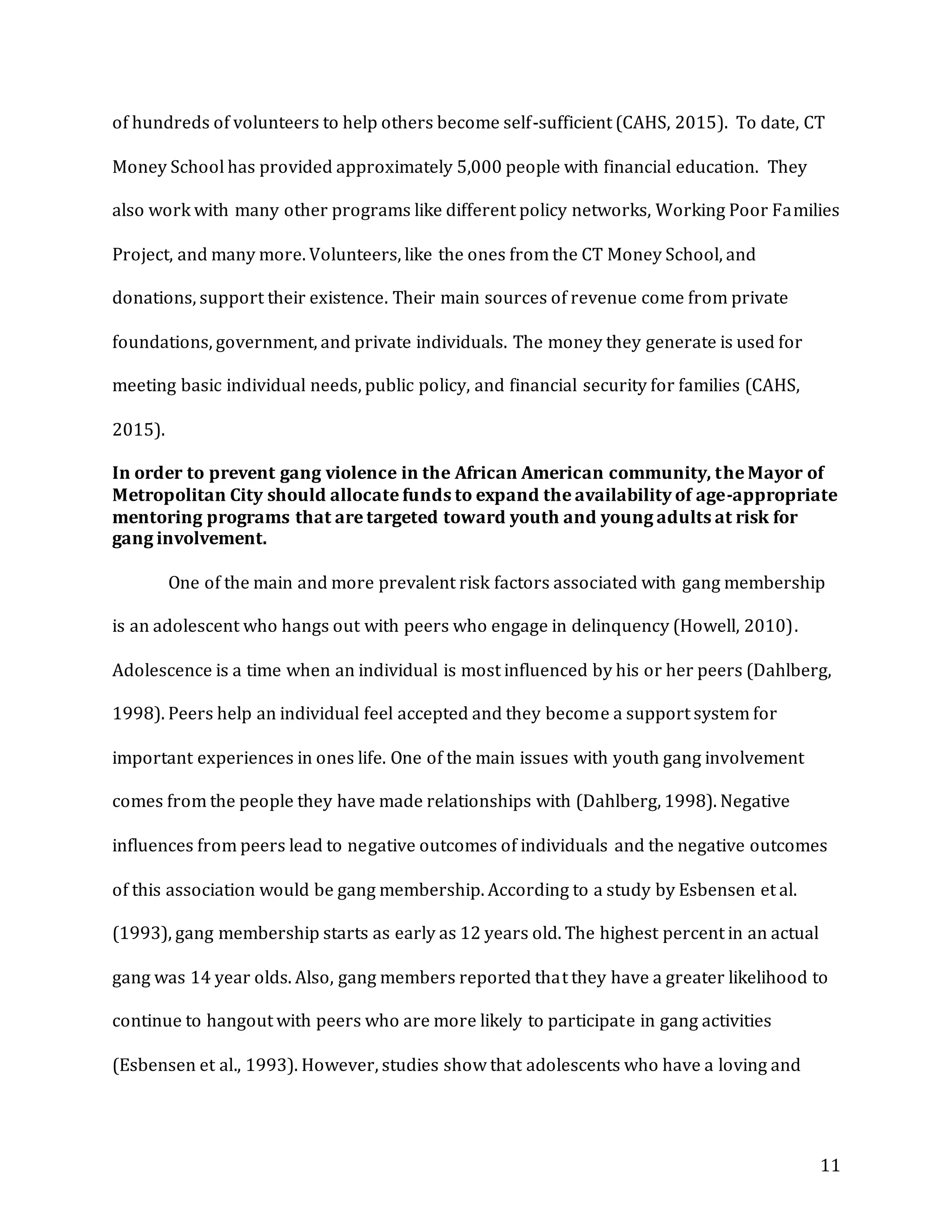 11
of hundreds of volunteers to help others become self-sufficient (CAHS, 2015). To date, CT
Money School has provided approximately 5,000 people with financial education. They
also work with many other programs like different policy networks, Working Poor Families
Project, and many more. Volunteers, like the ones from the CT Money School, and
donations, support their existence. Their main sources of revenue come from private
foundations, government, and private individuals. The money they generate is used for
meeting basic individual needs, public policy, and financial security for families (CAHS,
2015).
In order to prevent gang violence in the African American community, the Mayor of
Metropolitan City should allocate funds to expand the availability of age-appropriate
mentoring programs that are targeted toward youth and young adults at risk for
gang involvement.
One of the main and more prevalent risk factors associated with gang membership
is an adolescent who hangs out with peers who engage in delinquency (Howell, 2010).
Adolescence is a time when an individual is most influenced by his or her peers (Dahlberg,
1998). Peers help an individual feel accepted and they become a support system for
important experiences in ones life. One of the main issues with youth gang involvement
comes from the people they have made relationships with (Dahlberg, 1998). Negative
influences from peers lead to negative outcomes of individuals and the negative outcomes
of this association would be gang membership. According to a study by Esbensen et al.
(1993), gang membership starts as early as 12 years old. The highest percent in an actual
gang was 14 year olds. Also, gang members reported that they have a greater likelihood to
continue to hangout with peers who are more likely to participate in gang activities
(Esbensen et al., 1993). However, studies show that adolescents who have a loving and
 