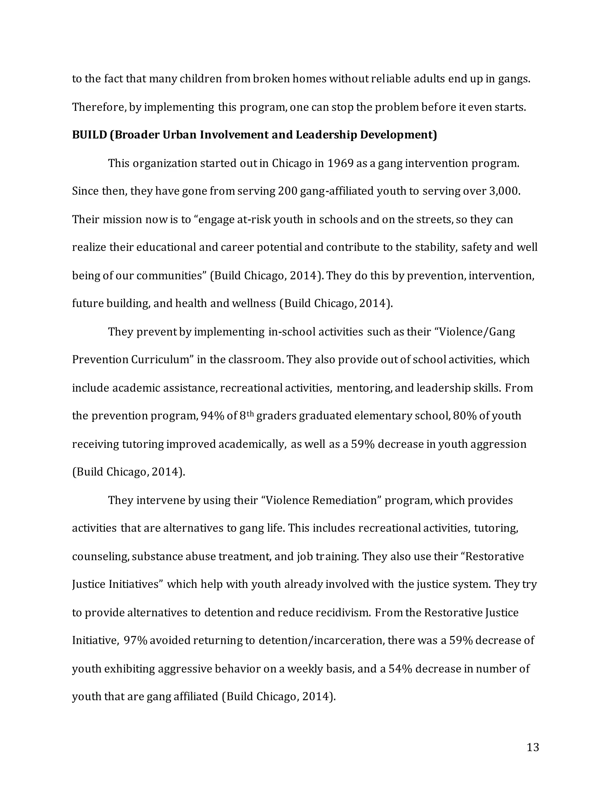 13
to the fact that many children from broken homes without reliable adults end up in gangs.
Therefore, by implementing this program, one can stop the problem before it even starts.
BUILD (Broader Urban Involvement and Leadership Development)
This organization started out in Chicago in 1969 as a gang intervention program.
Since then, they have gone from serving 200 gang-affiliated youth to serving over 3,000.
Their mission now is to “engage at-risk youth in schools and on the streets, so they can
realize their educational and career potential and contribute to the stability, safety and well
being of our communities” (Build Chicago, 2014). They do this by prevention, intervention,
future building, and health and wellness (Build Chicago, 2014).
They prevent by implementing in-school activities such as their “Violence/Gang
Prevention Curriculum” in the classroom. They also provide out of school activities, which
include academic assistance, recreational activities, mentoring, and leadership skills. From
the prevention program, 94% of 8th graders graduated elementary school, 80% of youth
receiving tutoring improved academically, as well as a 59% decrease in youth aggression
(Build Chicago, 2014).
They intervene by using their “Violence Remediation” program, which provides
activities that are alternatives to gang life. This includes recreational activities, tutoring,
counseling, substance abuse treatment, and job training. They also use their “Restorative
Justice Initiatives” which help with youth already involved with the justice system. They try
to provide alternatives to detention and reduce recidivism. From the Restorative Justice
Initiative, 97% avoided returning to detention/incarceration, there was a 59% decrease of
youth exhibiting aggressive behavior on a weekly basis, and a 54% decrease in number of
youth that are gang affiliated (Build Chicago, 2014).
 