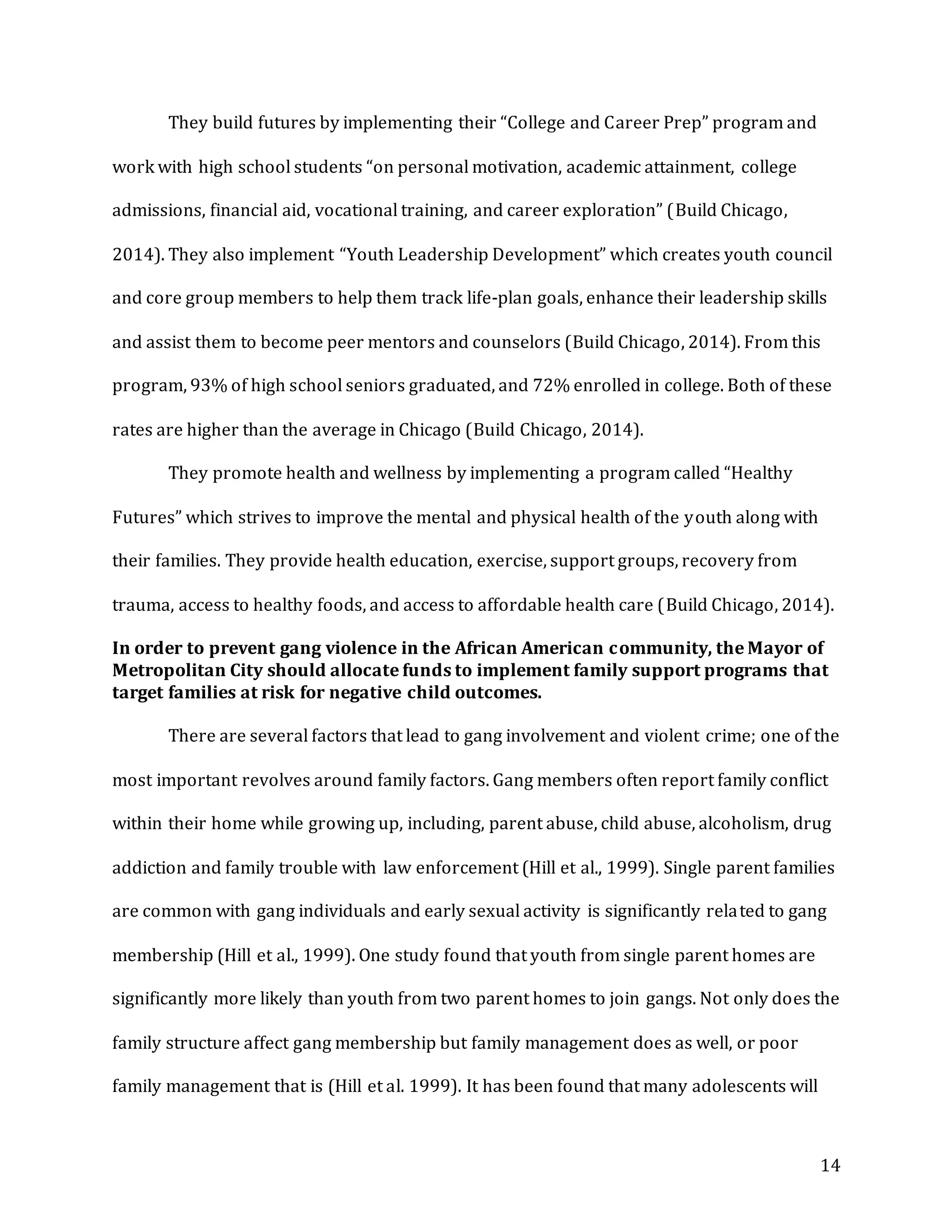 14
They build futures by implementing their “College and Career Prep” program and
work with high school students “on personal motivation, academic attainment, college
admissions, financial aid, vocational training, and career exploration” (Build Chicago,
2014). They also implement “Youth Leadership Development” which creates youth council
and core group members to help them track life-plan goals, enhance their leadership skills
and assist them to become peer mentors and counselors (Build Chicago, 2014). From this
program, 93% of high school seniors graduated, and 72% enrolled in college. Both of these
rates are higher than the average in Chicago (Build Chicago, 2014).
They promote health and wellness by implementing a program called “Healthy
Futures” which strives to improve the mental and physical health of the youth along with
their families. They provide health education, exercise, support groups, recovery from
trauma, access to healthy foods, and access to affordable health care (Build Chicago, 2014).
In order to prevent gang violence in the African American community, the Mayor of
Metropolitan City should allocate funds to implement family support programs that
target families at risk for negative child outcomes.
There are several factors that lead to gang involvement and violent crime; one of the
most important revolves around family factors. Gang members often report family conflict
within their home while growing up, including, parent abuse, child abuse, alcoholism, drug
addiction and family trouble with law enforcement (Hill et al., 1999). Single parent families
are common with gang individuals and early sexual activity is significantly related to gang
membership (Hill et al., 1999). One study found that youth from single parent homes are
significantly more likely than youth from two parent homes to join gangs. Not only does the
family structure affect gang membership but family management does as well, or poor
family management that is (Hill et al. 1999). It has been found that many adolescents will
 