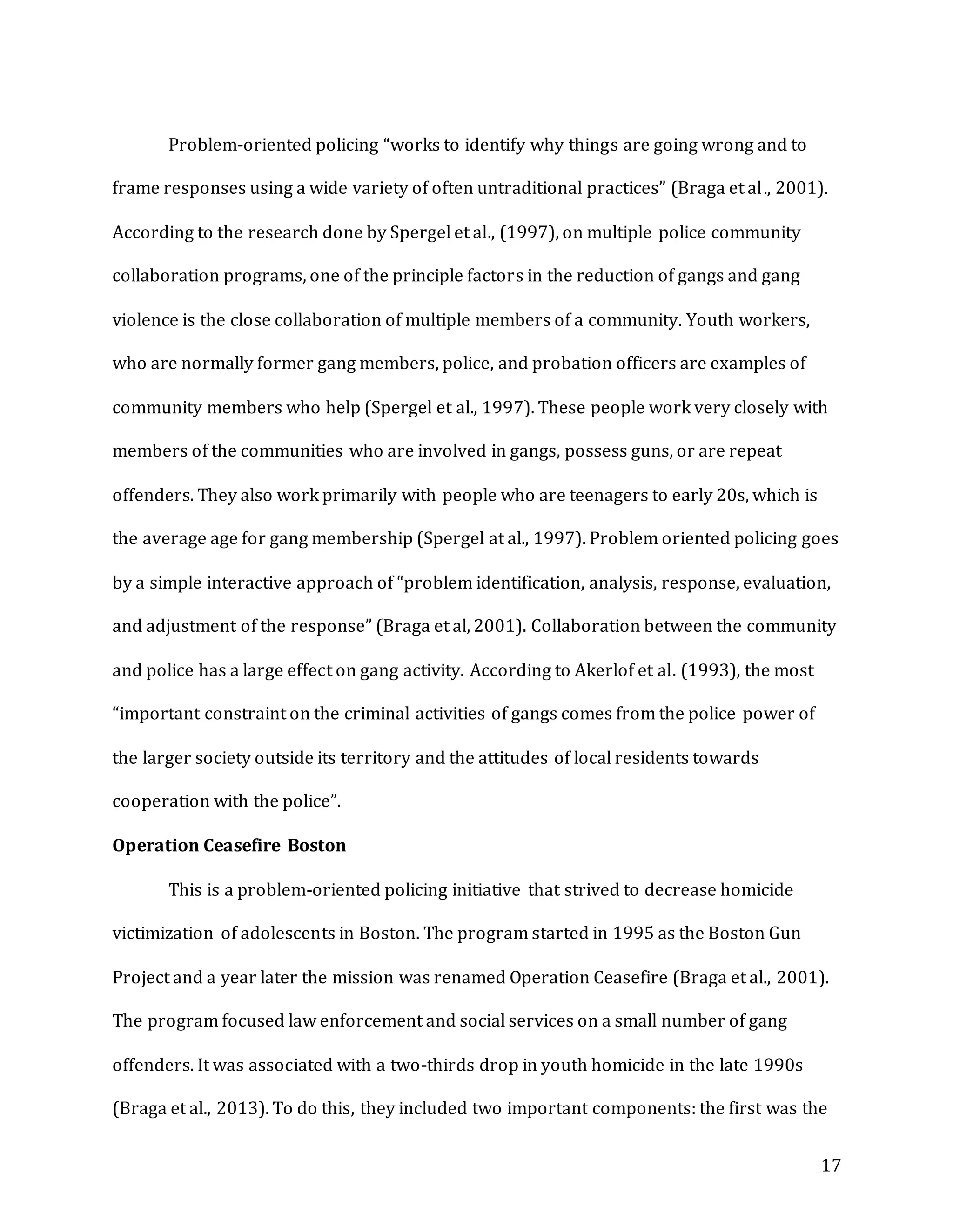 17
Problem-oriented policing “works to identify why things are going wrong and to
frame responses using a wide variety of often untraditional practices” (Braga et al., 2001).
According to the research done by Spergel et al., (1997), on multiple police community
collaboration programs, one of the principle factors in the reduction of gangs and gang
violence is the close collaboration of multiple members of a community. Youth workers,
who are normally former gang members, police, and probation officers are examples of
community members who help (Spergel et al., 1997). These people work very closely with
members of the communities who are involved in gangs, possess guns, or are repeat
offenders. They also work primarily with people who are teenagers to early 20s, which is
the average age for gang membership (Spergel at al., 1997). Problem oriented policing goes
by a simple interactive approach of “problem identification, analysis, response, evaluation,
and adjustment of the response” (Braga et al, 2001). Collaboration between the community
and police has a large effect on gang activity. According to Akerlof et al. (1993), the most
“important constraint on the criminal activities of gangs comes from the police power of
the larger society outside its territory and the attitudes of local residents towards
cooperation with the police”.
Operation Ceasefire Boston
This is a problem-oriented policing initiative that strived to decrease homicide
victimization of adolescents in Boston. The program started in 1995 as the Boston Gun
Project and a year later the mission was renamed Operation Ceasefire (Braga et al., 2001).
The program focused law enforcement and social services on a small number of gang
offenders. It was associated with a two-thirds drop in youth homicide in the late 1990s
(Braga et al., 2013). To do this, they included two important components: the first was the
 