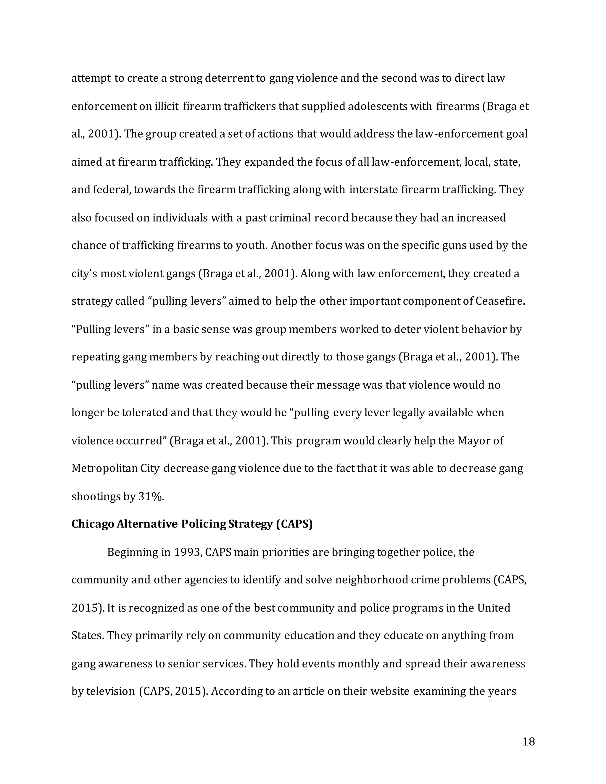 18
attempt to create a strong deterrent to gang violence and the second was to direct law
enforcement on illicit firearm traffickers that supplied adolescents with firearms (Braga et
al., 2001). The group created a set of actions that would address the law-enforcement goal
aimed at firearm trafficking. They expanded the focus of all law-enforcement, local, state,
and federal, towards the firearm trafficking along with interstate firearm trafficking. They
also focused on individuals with a past criminal record because they had an increased
chance of trafficking firearms to youth. Another focus was on the specific guns used by the
city’s most violent gangs (Braga et al., 2001). Along with law enforcement, they created a
strategy called “pulling levers” aimed to help the other important component of Ceasefire.
“Pulling levers” in a basic sense was group members worked to deter violent behavior by
repeating gang members by reaching out directly to those gangs (Braga et al., 2001). The
“pulling levers” name was created because their message was that violence would no
longer be tolerated and that they would be “pulling every lever legally available when
violence occurred” (Braga et al., 2001). This program would clearly help the Mayor of
Metropolitan City decrease gang violence due to the fact that it was able to decrease gang
shootings by 31%.
Chicago Alternative Policing Strategy (CAPS)
Beginning in 1993, CAPS main priorities are bringing together police, the
community and other agencies to identify and solve neighborhood crime problems (CAPS,
2015). It is recognized as one of the best community and police programs in the United
States. They primarily rely on community education and they educate on anything from
gang awareness to senior services. They hold events monthly and spread their awareness
by television (CAPS, 2015). According to an article on their website examining the years
 
