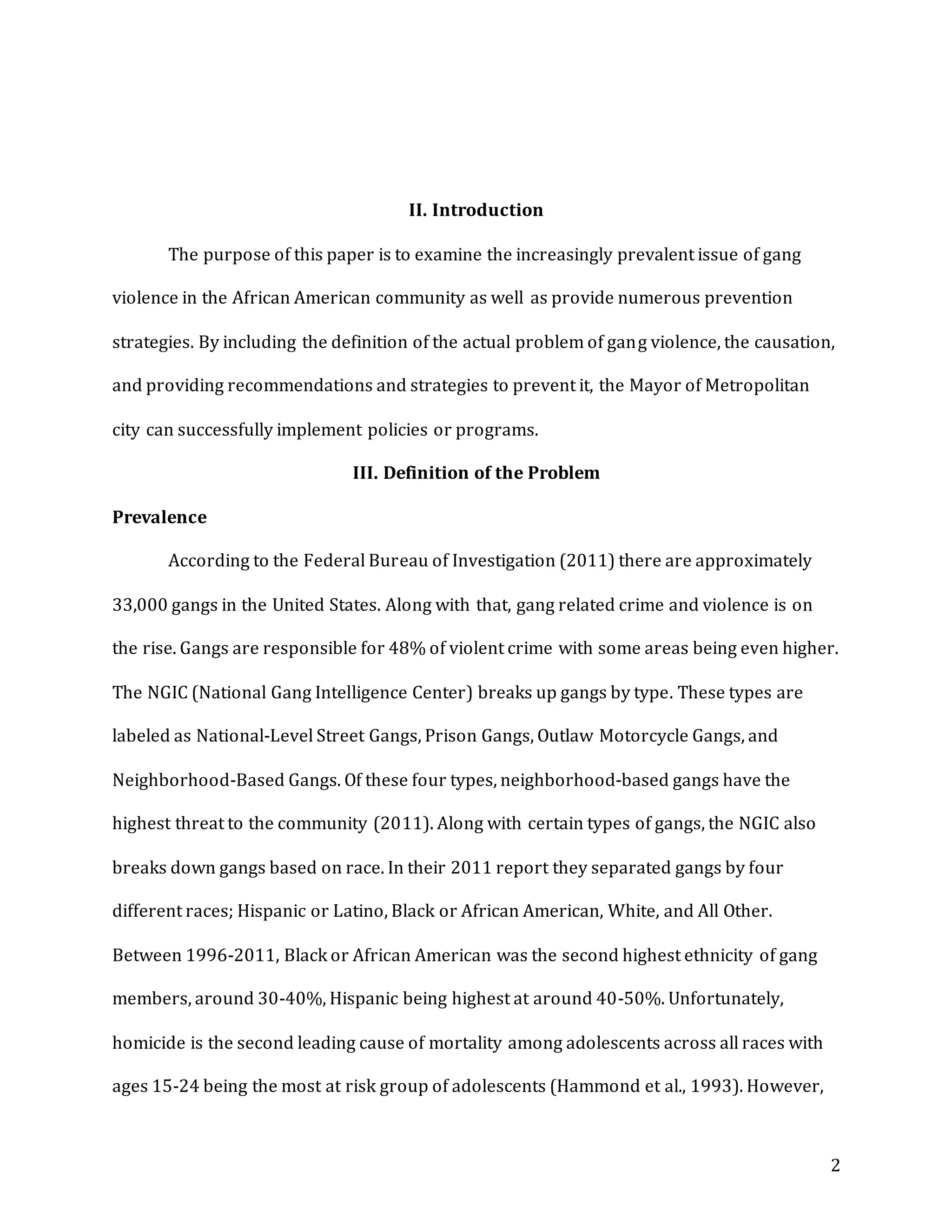 2
II. Introduction
The purpose of this paper is to examine the increasingly prevalent issue of gang
violence in the African American community as well as provide numerous prevention
strategies. By including the definition of the actual problem of gang violence, the causation,
and providing recommendations and strategies to prevent it, the Mayor of Metropolitan
city can successfully implement policies or programs.
III. Definition of the Problem
Prevalence
According to the Federal Bureau of Investigation (2011) there are approximately
33,000 gangs in the United States. Along with that, gang related crime and violence is on
the rise. Gangs are responsible for 48% of violent crime with some areas being even higher.
The NGIC (National Gang Intelligence Center) breaks up gangs by type. These types are
labeled as National-Level Street Gangs, Prison Gangs, Outlaw Motorcycle Gangs, and
Neighborhood-Based Gangs. Of these four types, neighborhood-based gangs have the
highest threat to the community (2011). Along with certain types of gangs, the NGIC also
breaks down gangs based on race. In their 2011 report they separated gangs by four
different races; Hispanic or Latino, Black or African American, White, and All Other.
Between 1996-2011, Black or African American was the second highest ethnicity of gang
members, around 30-40%, Hispanic being highest at around 40-50%. Unfortunately,
homicide is the second leading cause of mortality among adolescents across all races with
ages 15-24 being the most at risk group of adolescents (Hammond et al., 1993). However,
 