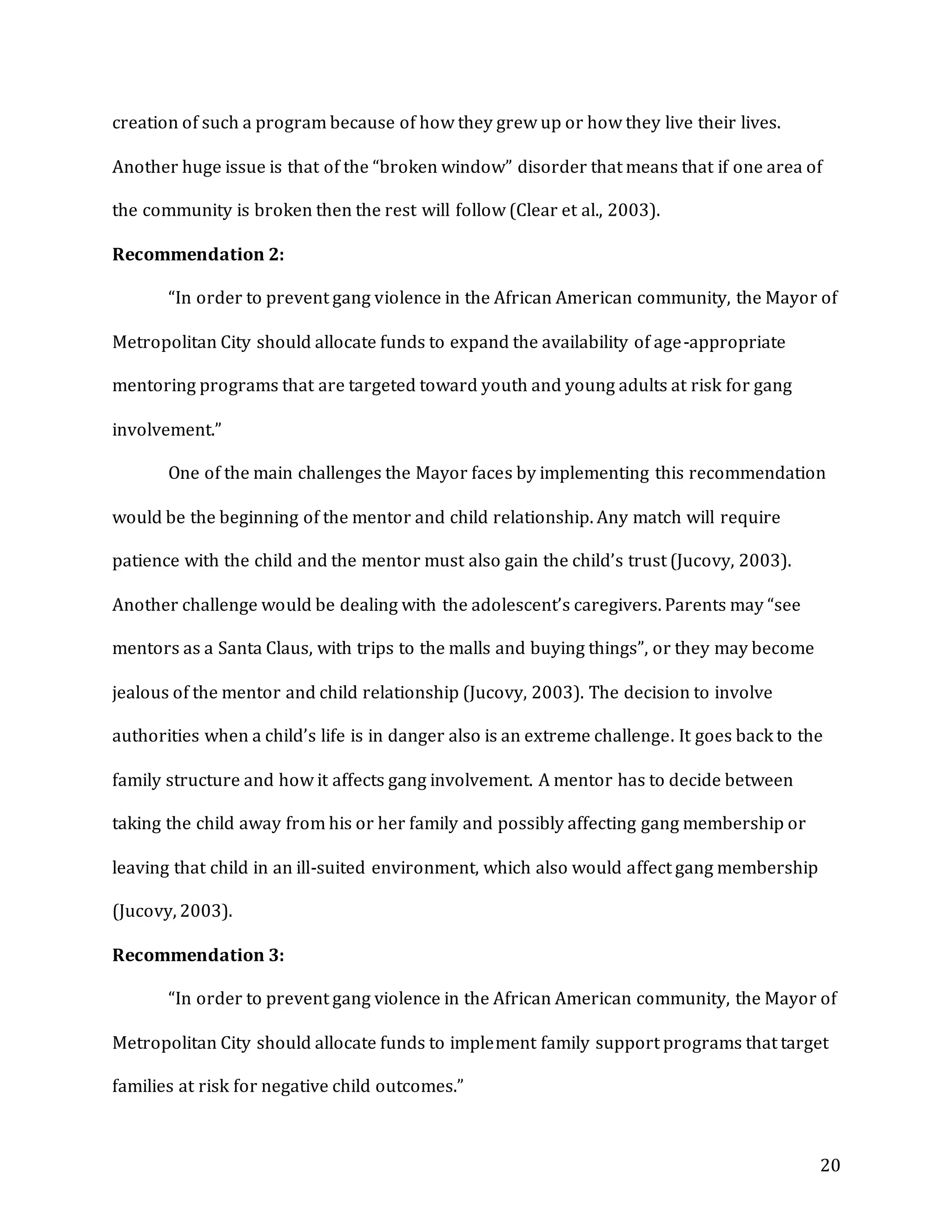 20
creation of such a program because of how they grew up or how they live their lives.
Another huge issue is that of the “broken window” disorder that means that if one area of
the community is broken then the rest will follow (Clear et al., 2003).
Recommendation 2:
“In order to prevent gang violence in the African American community, the Mayor of
Metropolitan City should allocate funds to expand the availability of age-appropriate
mentoring programs that are targeted toward youth and young adults at risk for gang
involvement.”
One of the main challenges the Mayor faces by implementing this recommendation
would be the beginning of the mentor and child relationship. Any match will require
patience with the child and the mentor must also gain the child’s trust (Jucovy, 2003).
Another challenge would be dealing with the adolescent’s caregivers. Parents may “see
mentors as a Santa Claus, with trips to the malls and buying things”, or they may become
jealous of the mentor and child relationship (Jucovy, 2003). The decision to involve
authorities when a child’s life is in danger also is an extreme challenge. It goes back to the
family structure and how it affects gang involvement. A mentor has to decide between
taking the child away from his or her family and possibly affecting gang membership or
leaving that child in an ill-suited environment, which also would affect gang membership
(Jucovy, 2003).
Recommendation 3:
“In order to prevent gang violence in the African American community, the Mayor of
Metropolitan City should allocate funds to implement family support programs that target
families at risk for negative child outcomes.”
 