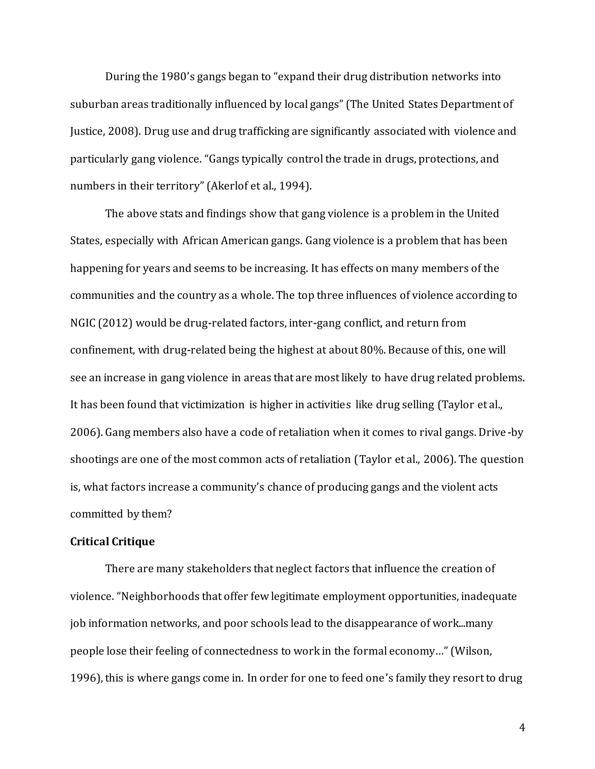 4
During the 1980’s gangs began to “expand their drug distribution networks into
suburban areas traditionally influenced by local gangs” (The United States Department of
Justice, 2008). Drug use and drug trafficking are significantly associated with violence and
particularly gang violence. “Gangs typically control the trade in drugs, protections, and
numbers in their territory” (Akerlof et al., 1994).
The above stats and findings show that gang violence is a problem in the United
States, especially with African American gangs. Gang violence is a problem that has been
happening for years and seems to be increasing. It has effects on many members of the
communities and the country as a whole. The top three influences of violence according to
NGIC (2012) would be drug-related factors, inter-gang conflict, and return from
confinement, with drug-related being the highest at about 80%. Because of this, one will
see an increase in gang violence in areas that are most likely to have drug related problems.
It has been found that victimization is higher in activities like drug selling (Taylor et al.,
2006). Gang members also have a code of retaliation when it comes to rival gangs. Drive-by
shootings are one of the most common acts of retaliation (Taylor et al., 2006). The question
is, what factors increase a community’s chance of producing gangs and the violent acts
committed by them?
Critical Critique
There are many stakeholders that neglect factors that influence the creation of
violence. “Neighborhoods that offer few legitimate employment opportunities, inadequate
job information networks, and poor schools lead to the disappearance of work...many
people lose their feeling of connectedness to work in the formal economy…” (Wilson,
1996), this is where gangs come in. In order for one to feed one’s family they resort to drug
 