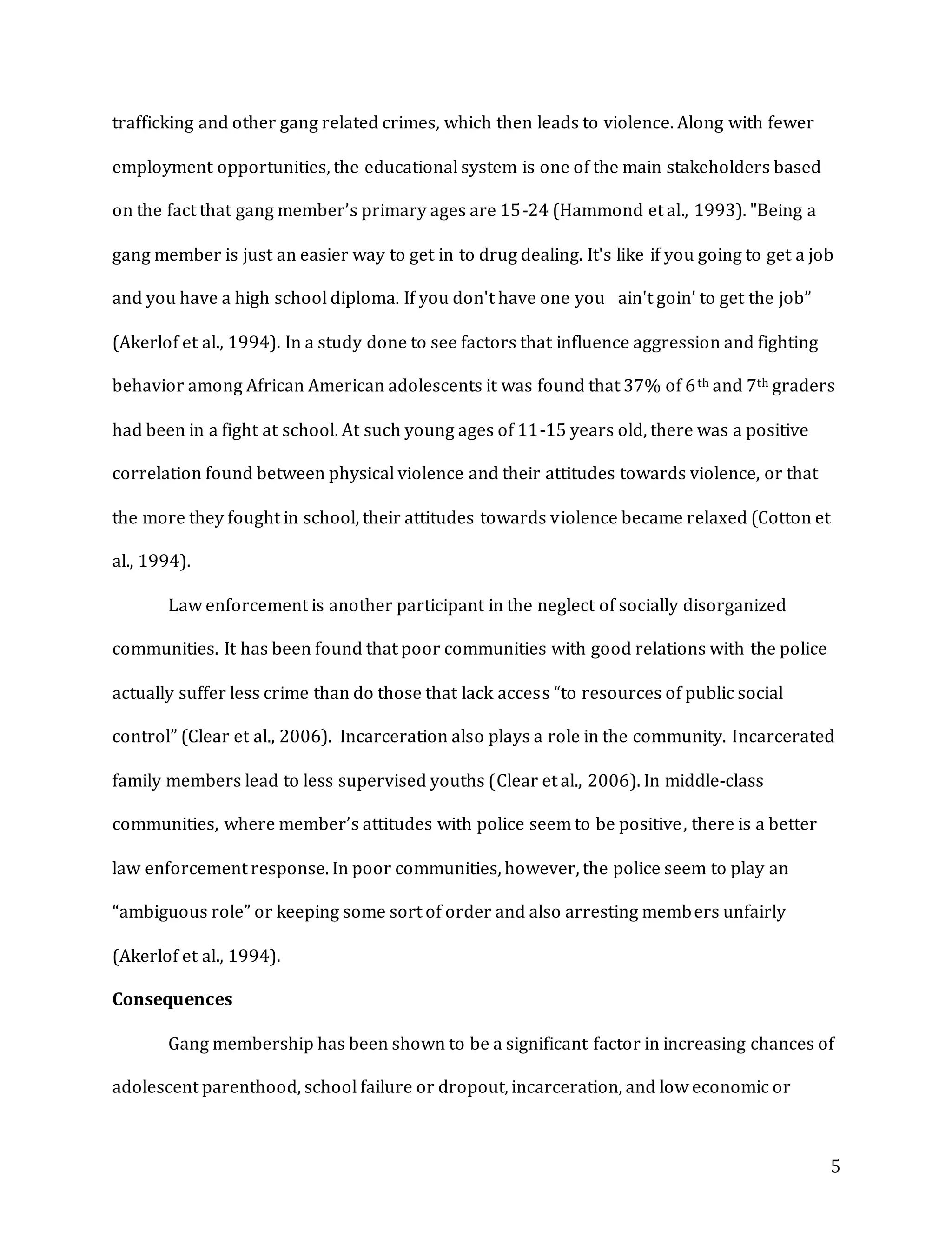5
trafficking and other gang related crimes, which then leads to violence. Along with fewer
employment opportunities, the educational system is one of the main stakeholders based
on the fact that gang member’s primary ages are 15-24 (Hammond et al., 1993). "Being a
gang member is just an easier way to get in to drug dealing. It's like if you going to get a job
and you have a high school diploma. If you don't have one you  ain't goin' to get the job”
(Akerlof et al., 1994). In a study done to see factors that influence aggression and fighting
behavior among African American adolescents it was found that 37% of 6th and 7th graders
had been in a fight at school. At such young ages of 11-15 years old, there was a positive
correlation found between physical violence and their attitudes towards violence, or that
the more they fought in school, their attitudes towards violence became relaxed (Cotton et
al., 1994).
Law enforcement is another participant in the neglect of socially disorganized
communities. It has been found that poor communities with good relations with the police
actually suffer less crime than do those that lack access “to resources of public social
control” (Clear et al., 2006). Incarceration also plays a role in the community. Incarcerated
family members lead to less supervised youths (Clear et al., 2006). In middle-class
communities, where member’s attitudes with police seem to be positive, there is a better
law enforcement response. In poor communities, however, the police seem to play an
“ambiguous role” or keeping some sort of order and also arresting members unfairly
(Akerlof et al., 1994).
Consequences
Gang membership has been shown to be a significant factor in increasing chances of
adolescent parenthood, school failure or dropout, incarceration, and low economic or
 