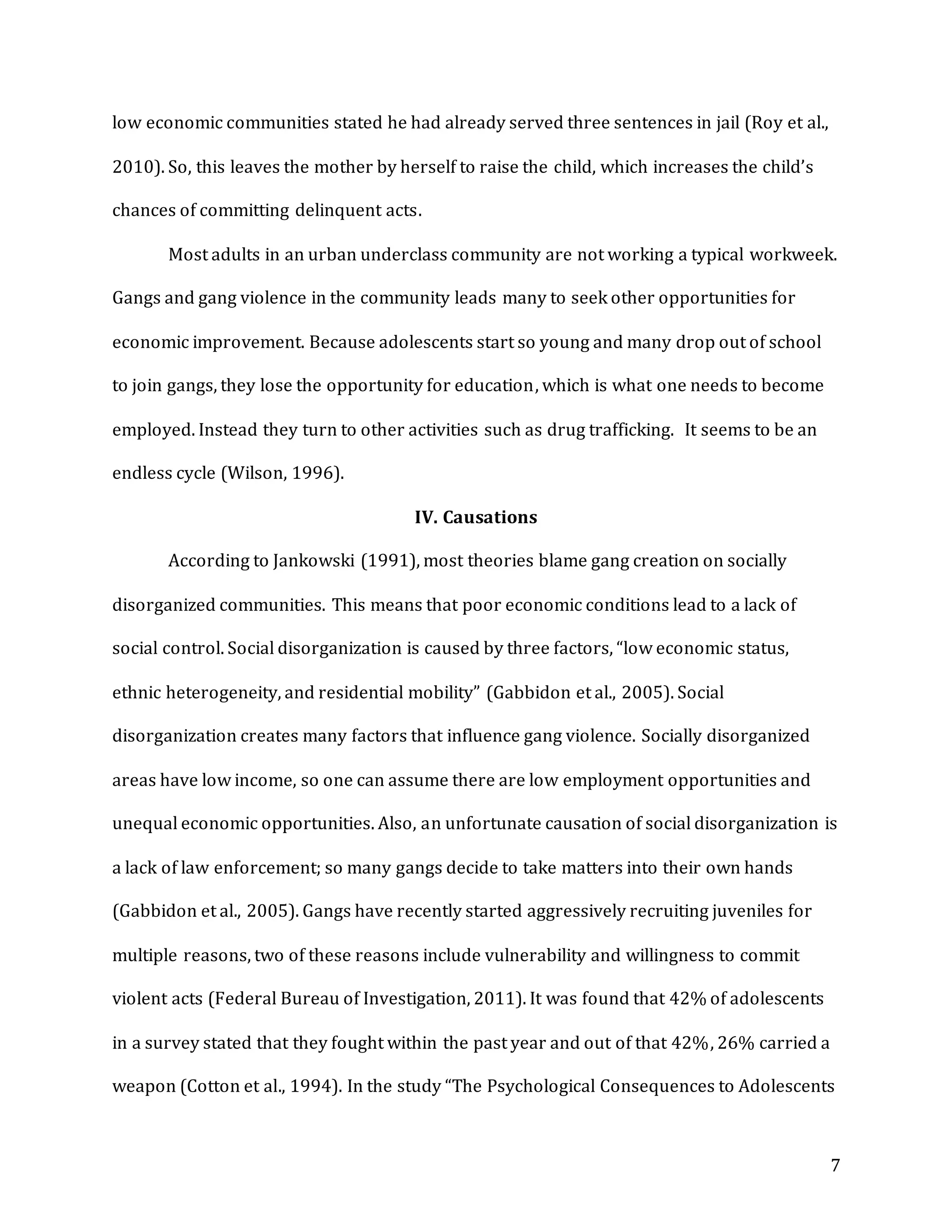 7
low economic communities stated he had already served three sentences in jail (Roy et al.,
2010). So, this leaves the mother by herself to raise the child, which increases the child’s
chances of committing delinquent acts.
Most adults in an urban underclass community are not working a typical workweek.
Gangs and gang violence in the community leads many to seek other opportunities for
economic improvement. Because adolescents start so young and many drop out of school
to join gangs, they lose the opportunity for education, which is what one needs to become
employed. Instead they turn to other activities such as drug trafficking. It seems to be an
endless cycle (Wilson, 1996).
IV. Causations
According to Jankowski (1991), most theories blame gang creation on socially
disorganized communities. This means that poor economic conditions lead to a lack of
social control. Social disorganization is caused by three factors, “low economic status,
ethnic heterogeneity, and residential mobility” (Gabbidon et al., 2005). Social
disorganization creates many factors that influence gang violence. Socially disorganized
areas have low income, so one can assume there are low employment opportunities and
unequal economic opportunities. Also, an unfortunate causation of social disorganization is
a lack of law enforcement; so many gangs decide to take matters into their own hands
(Gabbidon et al., 2005). Gangs have recently started aggressively recruiting juveniles for
multiple reasons, two of these reasons include vulnerability and willingness to commit
violent acts (Federal Bureau of Investigation, 2011). It was found that 42% of adolescents
in a survey stated that they fought within the past year and out of that 42%, 26% carried a
weapon (Cotton et al., 1994). In the study “The Psychological Consequences to Adolescents
 