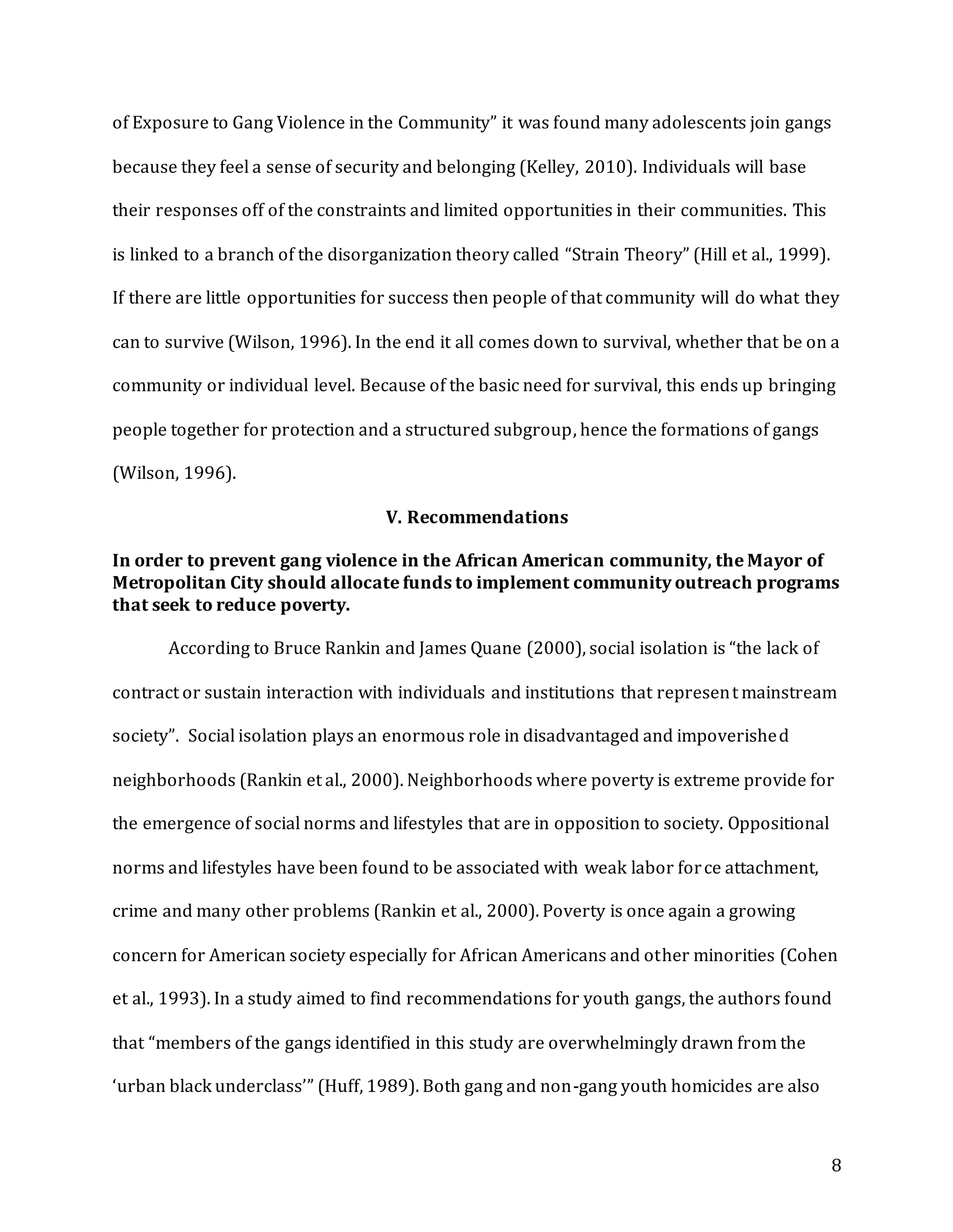 8
of Exposure to Gang Violence in the Community” it was found many adolescents join gangs
because they feel a sense of security and belonging (Kelley, 2010). Individuals will base
their responses off of the constraints and limited opportunities in their communities. This
is linked to a branch of the disorganization theory called “Strain Theory” (Hill et al., 1999).
If there are little opportunities for success then people of that community will do what they
can to survive (Wilson, 1996). In the end it all comes down to survival, whether that be on a
community or individual level. Because of the basic need for survival, this ends up bringing
people together for protection and a structured subgroup, hence the formations of gangs
(Wilson, 1996).
V. Recommendations
In order to prevent gang violence in the African American community, the Mayor of
Metropolitan City should allocate funds to implement community outreach programs
that seek to reduce poverty.
According to Bruce Rankin and James Quane (2000), social isolation is “the lack of
contract or sustain interaction with individuals and institutions that represent mainstream
society”. Social isolation plays an enormous role in disadvantaged and impoverished
neighborhoods (Rankin et al., 2000). Neighborhoods where poverty is extreme provide for
the emergence of social norms and lifestyles that are in opposition to society. Oppositional
norms and lifestyles have been found to be associated with weak labor force attachment,
crime and many other problems (Rankin et al., 2000). Poverty is once again a growing
concern for American society especially for African Americans and other minorities (Cohen
et al., 1993). In a study aimed to find recommendations for youth gangs, the authors found
that “members of the gangs identified in this study are overwhelmingly drawn from the
‘urban black underclass’” (Huff, 1989). Both gang and non-gang youth homicides are also
 