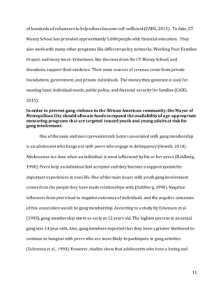 11
of hundreds of volunteers to help others become self-sufficient (CAHS, 2015). To date, CT
Money School has provided approximately 5,000 people with financial education. They
also work with many other programs like different policy networks, Working Poor Families
Project, and many more. Volunteers, like the ones from the CT Money School, and
donations, support their existence. Their main sources of revenue come from private
foundations, government, and private individuals. The money they generate is used for
meeting basic individual needs, public policy, and financial security for families (CAHS,
2015).
In order to prevent gang violence in the African American community, the Mayor of
Metropolitan City should allocate funds to expand the availability of age-appropriate
mentoring programs that are targeted toward youth and young adults at risk for
gang involvement.
One of the main and more prevalent risk factors associated with gang membership
is an adolescent who hangs out with peers who engage in delinquency (Howell, 2010).
Adolescence is a time when an individual is most influenced by his or her peers (Dahlberg,
1998). Peers help an individual feel accepted and they become a support system for
important experiences in ones life. One of the main issues with youth gang involvement
comes from the people they have made relationships with (Dahlberg, 1998). Negative
influences from peers lead to negative outcomes of individuals and the negative outcomes
of this association would be gang membership. According to a study by Esbensen et al.
(1993), gang membership starts as early as 12 years old. The highest percent in an actual
gang was 14 year olds. Also, gang members reported that they have a greater likelihood to
continue to hangout with peers who are more likely to participate in gang activities
(Esbensen et al., 1993). However, studies show that adolescents who have a loving and
 