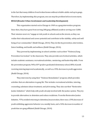 13
to the fact that many children from broken homes without reliable adults end up in gangs.
Therefore, by implementing this program, one can stop the problem before it even starts.
BUILD (Broader Urban Involvement and Leadership Development)
This organization started out in Chicago in 1969 as a gang intervention program.
Since then, they have gone from serving 200 gang-affiliated youth to serving over 3,000.
Their mission now is to “engage at-risk youth in schools and on the streets, so they can
realize their educational and career potential and contribute to the stability, safety and well
being of our communities” (Build Chicago, 2014). They do this by prevention, intervention,
future building, and health and wellness (Build Chicago, 2014).
They prevent by implementing in-school activities such as their “Violence/Gang
Prevention Curriculum” in the classroom. They also provide out of school activities, which
include academic assistance, recreational activities, mentoring, and leadership skills. From
the prevention program, 94% of 8th graders graduated elementary school, 80% of youth
receiving tutoring improved academically, as well as a 59% decrease in youth aggression
(Build Chicago, 2014).
They intervene by using their “Violence Remediation” program, which provides
activities that are alternatives to gang life. This includes recreational activities, tutoring,
counseling, substance abuse treatment, and job training. They also use their “Restorative
Justice Initiatives” which help with youth already involved with the justice system. They try
to provide alternatives to detention and reduce recidivism. From the Restorative Justice
Initiative, 97% avoided returning to detention/incarceration, there was a 59% decrease of
youth exhibiting aggressive behavior on a weekly basis, and a 54% decrease in number of
youth that are gang affiliated (Build Chicago, 2014).
 