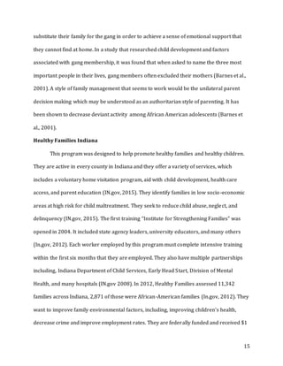 15
substitute their family for the gang in order to achieve a sense of emotional support that
they cannot find at home. In a study that researched child development and factors
associated with gang membership, it was found that when asked to name the three most
important people in their lives, gang members often excluded their mothers (Barnes et al.,
2001). A style of family management that seems to work would be the unilateral parent
decision making which may be understood as an authoritarian style of parenting. It has
been shown to decrease deviant activity among African American adolescents (Barnes et
al., 2001).
Healthy Families Indiana
This program was designed to help promote healthy families and healthy children.
They are active in every county in Indiana and they offer a variety of services, which
includes a voluntary home visitation program, aid with child development, health care
access, and parent education (IN.gov, 2015). They identify families in low socio-economic
areas at high risk for child maltreatment. They seek to reduce child abuse, neglect, and
delinquency (IN.gov, 2015). The first training “Institute for Strengthening Families” was
opened in 2004. It included state agency leaders, university educators, and many others
(In.gov, 2012). Each worker employed by this program must complete intensive training
within the first six months that they are employed. They also have multiple partnerships
including, Indiana Department of Child Services, Early Head Start, Division of Mental
Health, and many hospitals (IN.gov 2008). In 2012, Healthy Families assessed 11,342
families across Indiana, 2,871 of those were African-American families (In.gov, 2012). They
want to improve family environmental factors, including, improving children’s health,
decrease crime and improve employment rates. They are federally funded and received $1
 