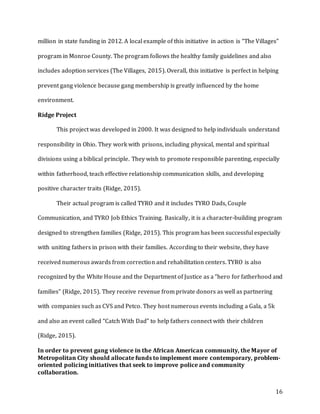 16
million in state funding in 2012. A local example of this initiative in action is “The Villages”
program in Monroe County. The program follows the healthy family guidelines and also
includes adoption services (The Villages, 2015). Overall, this initiative is perfect in helping
prevent gang violence because gang membership is greatly influenced by the home
environment.
Ridge Project
This project was developed in 2000. It was designed to help individuals understand
responsibility in Ohio. They work with prisons, including physical, mental and spiritual
divisions using a biblical principle. They wish to promote responsible parenting, especially
within fatherhood, teach effective relationship communication skills, and developing
positive character traits (Ridge, 2015).
Their actual program is called TYRO and it includes TYRO Dads, Couple
Communication, and TYRO Job Ethics Training. Basically, it is a character-building program
designed to strengthen families (Ridge, 2015). This program has been successful especially
with uniting fathers in prison with their families. According to their website, they have
received numerous awards from correction and rehabilitation centers. TYRO is also
recognized by the White House and the Department of Justice as a “hero for fatherhood and
families” (Ridge, 2015). They receive revenue from private donors as well as partnering
with companies such as CVS and Petco. They host numerous events including a Gala, a 5k
and also an event called “Catch With Dad” to help fathers connect with their children
(Ridge, 2015).
In order to prevent gang violence in the African American community, the Mayor of
Metropolitan City should allocate funds to implement more contemporary, problem-
oriented policing initiatives that seek to improve police and community
collaboration.
 