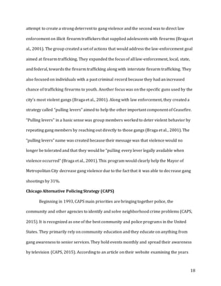 18
attempt to create a strong deterrent to gang violence and the second was to direct law
enforcement on illicit firearm traffickers that supplied adolescents with firearms (Braga et
al., 2001). The group created a set of actions that would address the law-enforcement goal
aimed at firearm trafficking. They expanded the focus of all law-enforcement, local, state,
and federal, towards the firearm trafficking along with interstate firearm trafficking. They
also focused on individuals with a past criminal record because they had an increased
chance of trafficking firearms to youth. Another focus was on the specific guns used by the
city’s most violent gangs (Braga et al., 2001). Along with law enforcement, they created a
strategy called “pulling levers” aimed to help the other important component of Ceasefire.
“Pulling levers” in a basic sense was group members worked to deter violent behavior by
repeating gang members by reaching out directly to those gangs (Braga et al., 2001). The
“pulling levers” name was created because their message was that violence would no
longer be tolerated and that they would be “pulling every lever legally available when
violence occurred” (Braga et al., 2001). This program would clearly help the Mayor of
Metropolitan City decrease gang violence due to the fact that it was able to decrease gang
shootings by 31%.
Chicago Alternative Policing Strategy (CAPS)
Beginning in 1993, CAPS main priorities are bringing together police, the
community and other agencies to identify and solve neighborhood crime problems (CAPS,
2015). It is recognized as one of the best community and police programs in the United
States. They primarily rely on community education and they educate on anything from
gang awareness to senior services. They hold events monthly and spread their awareness
by television (CAPS, 2015). According to an article on their website examining the years
 