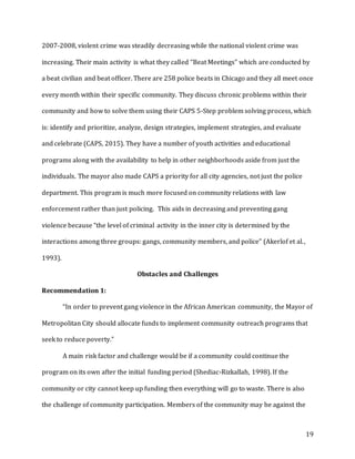 19
2007-2008, violent crime was steadily decreasing while the national violent crime was
increasing. Their main activity is what they called “Beat Meetings” which are conducted by
a beat civilian and beat officer. There are 258 police beats in Chicago and they all meet once
every month within their specific community. They discuss chronic problems within their
community and how to solve them using their CAPS 5-Step problem solving process, which
is: identify and prioritize, analyze, design strategies, implement strategies, and evaluate
and celebrate (CAPS, 2015). They have a number of youth activities and educational
programs along with the availability to help in other neighborhoods aside from just the
individuals. The mayor also made CAPS a priority for all city agencies, not just the police
department. This program is much more focused on community relations with law
enforcement rather than just policing. This aids in decreasing and preventing gang
violence because “the level of criminal activity in the inner city is determined by the
interactions among three groups: gangs, community members, and police” (Akerlof et al.,
1993).
Obstacles and Challenges
Recommendation 1:
“In order to prevent gang violence in the African American community, the Mayor of
Metropolitan City should allocate funds to implement community outreach programs that
seek to reduce poverty.”
A main risk factor and challenge would be if a community could continue the
program on its own after the initial funding period (Shediac-Rizkallah, 1998). If the
community or city cannot keep up funding then everything will go to waste. There is also
the challenge of community participation. Members of the community may be against the
 