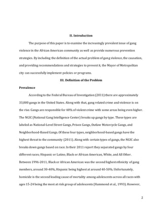2
II. Introduction
The purpose of this paper is to examine the increasingly prevalent issue of gang
violence in the African American community as well as provide numerous prevention
strategies. By including the definition of the actual problem of gang violence, the causation,
and providing recommendations and strategies to prevent it, the Mayor of Metropolitan
city can successfully implement policies or programs.
III. Definition of the Problem
Prevalence
According to the Federal Bureau of Investigation (2011) there are approximately
33,000 gangs in the United States. Along with that, gang related crime and violence is on
the rise. Gangs are responsible for 48% of violent crime with some areas being even higher.
The NGIC (National Gang Intelligence Center) breaks up gangs by type. These types are
labeled as National-Level Street Gangs, Prison Gangs, Outlaw Motorcycle Gangs, and
Neighborhood-Based Gangs. Of these four types, neighborhood-based gangs have the
highest threat to the community (2011). Along with certain types of gangs, the NGIC also
breaks down gangs based on race. In their 2011 report they separated gangs by four
different races; Hispanic or Latino, Black or African American, White, and All Other.
Between 1996-2011, Black or African American was the second highest ethnicity of gang
members, around 30-40%, Hispanic being highest at around 40-50%. Unfortunately,
homicide is the second leading cause of mortality among adolescents across all races with
ages 15-24 being the most at risk group of adolescents (Hammond et al., 1993). However,
 