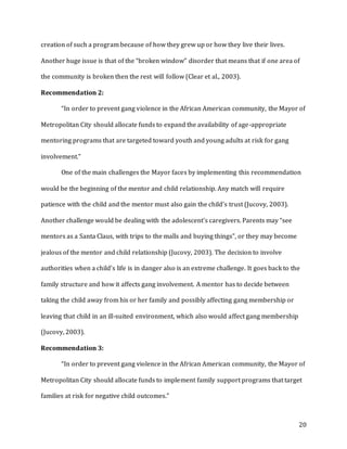20
creation of such a program because of how they grew up or how they live their lives.
Another huge issue is that of the “broken window” disorder that means that if one area of
the community is broken then the rest will follow (Clear et al., 2003).
Recommendation 2:
“In order to prevent gang violence in the African American community, the Mayor of
Metropolitan City should allocate funds to expand the availability of age-appropriate
mentoring programs that are targeted toward youth and young adults at risk for gang
involvement.”
One of the main challenges the Mayor faces by implementing this recommendation
would be the beginning of the mentor and child relationship. Any match will require
patience with the child and the mentor must also gain the child’s trust (Jucovy, 2003).
Another challenge would be dealing with the adolescent’s caregivers. Parents may “see
mentors as a Santa Claus, with trips to the malls and buying things”, or they may become
jealous of the mentor and child relationship (Jucovy, 2003). The decision to involve
authorities when a child’s life is in danger also is an extreme challenge. It goes back to the
family structure and how it affects gang involvement. A mentor has to decide between
taking the child away from his or her family and possibly affecting gang membership or
leaving that child in an ill-suited environment, which also would affect gang membership
(Jucovy, 2003).
Recommendation 3:
“In order to prevent gang violence in the African American community, the Mayor of
Metropolitan City should allocate funds to implement family support programs that target
families at risk for negative child outcomes.”
 