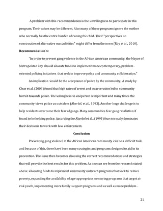 21
A problem with this recommendation is the unwillingness to participate in this
program. Their values may be different. Also many of these programs ignore the mother
who normally has the entire burden of raising the child. Their “perspectives on
construction of alternative masculinities” might differ from the norm (Roy et al., 2010).
Recommendation 4:
“In order to prevent gang violence in the African American community, the Mayor of
Metropolitan City should allocate funds to implement more contemporary, problem-
oriented policing initiatives that seek to improve police and community collaboration.”
An implication would be the acceptance of police by the community. A study by
Clear et al. (2003) found that high rates of arrest and incarceration led to community
hatred towards police. The willingness to cooperate is important and many times the
community views police as outsiders (Akerlof, et al., 1993). Another huge challenge is to
help residents overcome their fear of gangs. Many communities fear gang retaliation if
found to be helping police. According the Akerlof et al., (1993) fear normally dominates
their decisions to work with law enforcement.
Conclusion
Preventing gang violence in the African American community can be a difficult task
and because of this, there have been many strategies and programs designed to aid in its
prevention. The issue then becomes choosing the correct recommendations and strategies
that will provide the best results for this problem. As one can see from the research stated
above, allocating funds to implement community outreach programs that seek to reduce
poverty, expanding the availability of age-appropriate mentoring programs that target at-
risk youth, implementing more family support programs and as well as more problem-
 