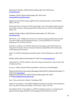 23
Department of Justice. (2015). Retrieved November 20th, 2015, from
www.justice.gov
GuideStar. (2014). Retrieved November 20th, 2015, form
www.guidestar.org/Home.aspx
Hagedorn, J. M. (1991). Gangs, neighborhoods, and public policy. Social Problems,
38(4), 529-542.
Hammond, W. R., & Yung, B. (1993). Psychology's role in the public health response
to assaultive violence among young African-American men. American Psychologist,
48(2), 142.
Healthy Families Indiana. (2015). Retrieved December 9th, 2015, from
www.In.gov.org
Hill, Karl G., et al. "Childhood risk factors for adolescent gang membership: Results
from the Seattle Social Development Project." Journal of Research in Crime and
Delinquency 36.3 (1999): 300-322.
Howell, J. C., & Moore, J. P. (2010). History of street gangs in the United States. US
Department of Justice, Bureau of Justice Assistance [and] Office of Juvenile Justice
and Delinquency Prevention.
Huff, C. R. (1989). Youth gangs and public policy. Crime & Delinquency, 35(4), 524-
537.
Idealist. (2015). Retrieved December 8th, 2015, from www.idealist.org
Jankowski, M. S. (1991). Islands in the street: Gangs and American urban society. Univ
of California Press.
Jucovy, L. (2003). Amachi: Mentoring Children of Prisoners in Philadelphia.
National Gang Threat Assessment-Emerging Trends. (2011). Retrieved December 1st,
2015, from www.fbi.gov
Neighborhood Centers Inc. (2015). Retrieved November 20th, 2015,
fromwww.neighborhood-centers.org
Race, Crime, and Justice: A Reader. Routledge, 2005.
Rankin, B. H., & Quane, J. M. (2000). Neighborhood poverty and the social isolation of
inner-city African American families. Social Forces, 79(1), 139-164.
Rosenfeld, R., Bray, T. M., & Egley, A. (1999). Facilitating violence: A comparison of
gang-motivated, gang-affiliated, and nongang youth homicides. Journal of
 